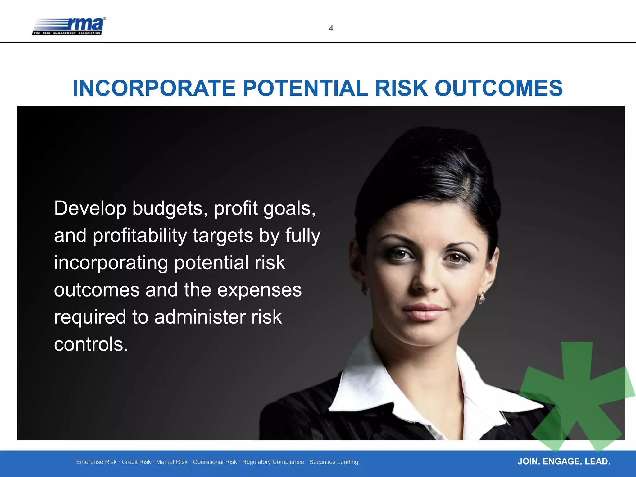 Enterprise Risk · Credit Risk · Market Risk · Operational Risk · Regulatory Compliance · Securities Lending
4
JOIN. ENGAGE. LEAD.
INCORPORATE POTENTIAL RISK OUTCOMES
Develop budgets, profit goals,
and profitability targets by fully
incorporating potential risk
outcomes and the expenses
required to administer risk
controls.
 