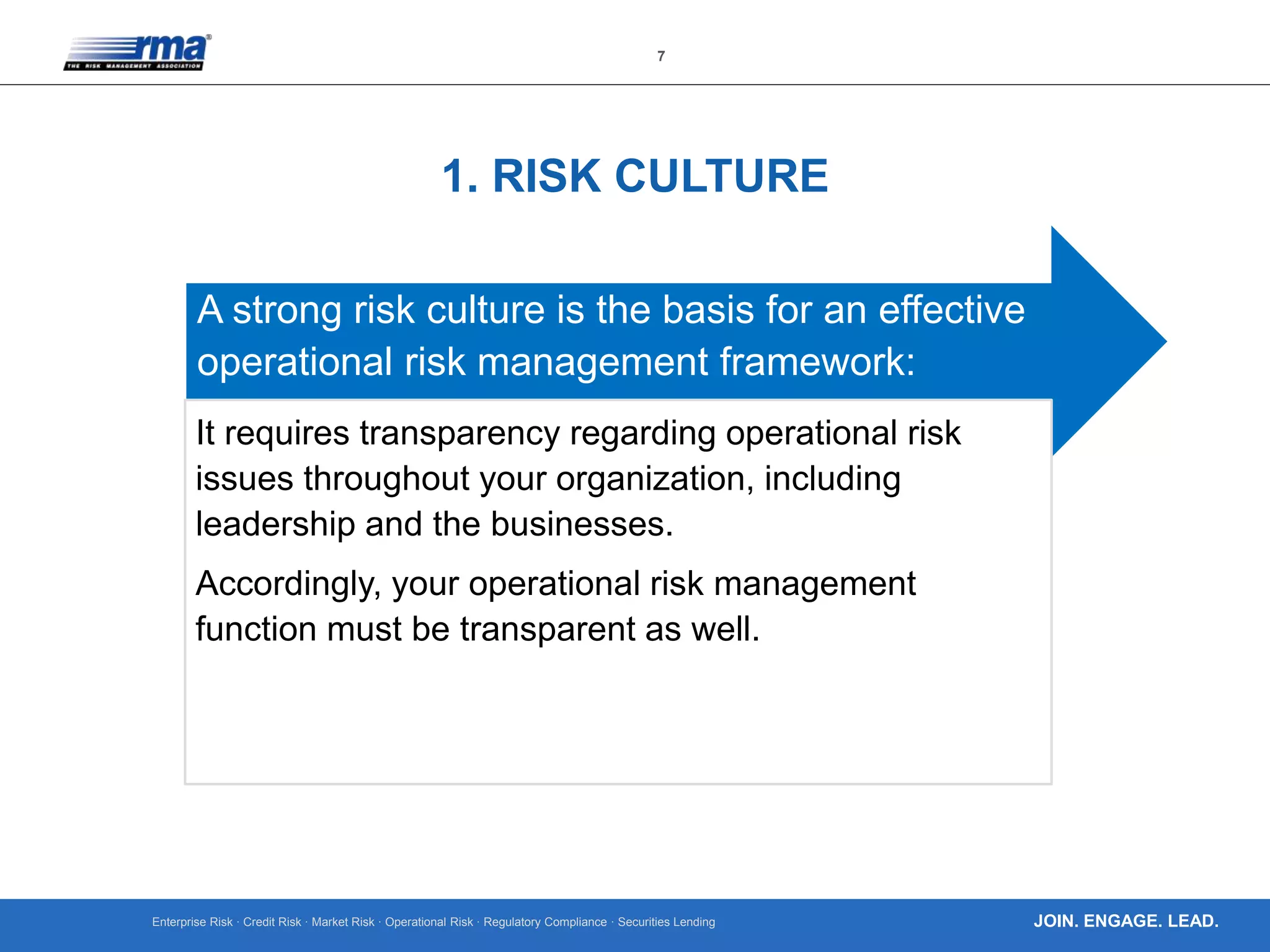 Enterprise Risk · Credit Risk · Market Risk · Operational Risk · Regulatory Compliance · Securities Lending
7
JOIN. ENGAGE. LEAD.
1. RISK CULTURE
A strong risk culture is the basis for an effective
operational risk management framework:
It requires transparency regarding operational risk
issues throughout your organization, including
leadership and the businesses.
Accordingly, your operational risk management
function must be transparent as well.
 