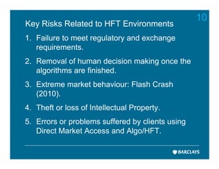 10
Key Risks Related to HFT Environments
1. Failure to meet regulatory and exchange
   requirements.
2. Removal of human decision making once the
   algorithms are finished.
3. Extreme market behaviour: Flash Crash
   (2010).
4. Theft or loss of Intellectual Property.
5. Errors or problems suffered by clients using
   Direct Market Access and Algo/HFT.
 