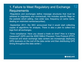 1. Failure to Meet Regulatory and Exchange                            12
Requirements
•Regulators and exchanges define message structures that must be
adhered to (regulatory and contractual); this includes specific flags on
the packets (short selling, max order size, frequency on same name,
dealing on restricted names/securities).
•September 2011, the SEC announced that it would start collecting
copies of algorithms for analysis. There is also a plan to collect live
logs from all exchanges.
•Time compliance: Have you closed a trade on time? How is it being
measured? (GPS and the IEEE1588v2 Precision Time Protocol (PTP);
Financial and stock exchange data centers are increasingly deploying
GPS receivers on the roof of the data center and then distributing GPS
timing throughout the data center.)
 