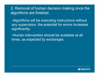 2. Removal of human decision making once the
algorithms are finished.
•Algorithms will be executing instructions without
any supervision, the potential for errors increases
significantly.
•Human intervention should be available at all
times, as expected by exchanges.
 