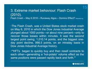 15
3. Extreme market behaviour: Flash Crash
(2010).
Flash Crash – May 6 2010 – Runaway Algos – Domino Effect? Wikipedia.org


•The Flash Crash, was a United States stock market crash
on May 6, 2010 in which the Dow Jones Industrial Average
plunged about 1000 points—or about nine percent—only to
recover those losses within minutes. It was the second
largest point swing, 1,010.14 points, and the biggest one-
day point decline, 998.5 points, on an intraday basis in
Dow Jones Industrial Average history.
•"'HFTs began to quickly buy and then resell contracts to
each other—generating a 'hot-potato' volume effect as the
same positions were passed rapidly back and forth.'"
 