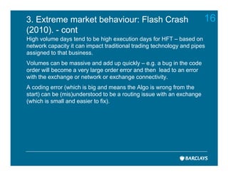 3. Extreme market behaviour: Flash Crash                               16
(2010). - cont
High volume days tend to be high execution days for HFT – based on
network capacity it can impact traditional trading technology and pipes
assigned to that business.
Volumes can be massive and add up quickly – e.g. a bug in the code
order will become a very large order error and then lead to an error
with the exchange or network or exchange connectivity.
A coding error (which is big and means the Algo is wrong from the
start) can be (mis)understood to be a routing issue with an exchange
(which is small and easier to fix).
 