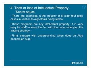 4. Theft or loss of Intellectual Property.                 17
   ‘Secret sauce’
• There are examples in the industry of at least four legal
cases in relation to algorithms being stolen.
•These programs are key intellectual property, it is very
easy for staff to leave the firm with the code underlying the
trading strategy.
•Firms struggle with understanding when does an Algo
become an Algo.
 