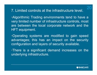 20
7. Limited controls at the infrastructure level.
•Algorithmic Trading environments tend to have a
very limited number of infrastructure controls, most
are between the local corporate network and the
HFT equipment.
•Operating systems are modified to gain speed
advantages; this has an impact on the security
configuration and layers of security available.
•There is a significant demand increases on the
underlying infrastructure.
 