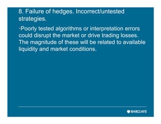 8. Failure of hedges. Incorrect/untested
strategies.
•Poorly tested algorithms or interpretation errors
could disrupt the market or drive trading losses.
The magnitude of these will be related to available
liquidity and market conditions.
 