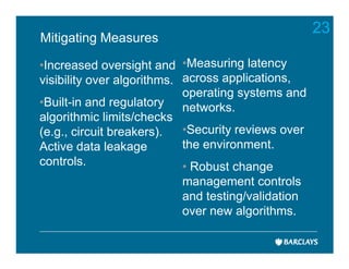 23
Mitigating Measures

•Increased oversight and •Measuring latency
visibility over algorithms. across applications,
                            operating systems and
•Built-in and regulatory networks.
algorithmic limits/checks
(e.g., circuit breakers).   •Security reviews over
Active data leakage         the environment.
controls.                   • Robust change
                          management controls
                          and testing/validation
                          over new algorithms.
 