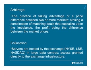 7
Arbitrage:
•The practice of taking advantage of a price
difference between two or more markets: striking a
combination of matching deals that capitalize upon
the imbalance, the profit being the difference
between the market prices.


Collocation:
•Servers are hosted by the exchange (NYSE, LSE,
NASDAQ) in large data centres; access granted
directly to the exchange infrastructure.
 