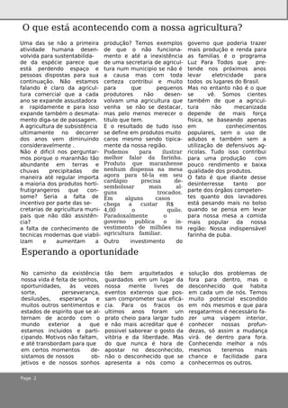 Page 2
No cam inh o da e xistência
nossa vida é fe ita de sonh os,
oportunidade s, às ve ze s
sorte , pe rse ve rança,
de silusõe s, e spe rança e
m uitos outros se ntim e ntos e
e stados de e spirito q ue se al-
te rnam de acordo com o
m undo e xte rior a q ue
e stam os incluidos e parti-
cipando. Motivos não faltam ,
e até transbordam para q ue
e m ce rtos m om e ntos de -
sistam os de nossos ob-
je tivos e de nossos sonh os
tão be m arq uite tados e
guardados e m um lugar da
nossa m e nte livre s de
e ve ntos e xte rnos q ue pos-
sam com prom e te r sua e ficá-
cia. Para os fracos os
ultim os anos foram um
prato ch e io para largar tudo
e não m ais acre ditar q ue é
possive lsabore ar o gosto da
vitória e da libe rdade . Mas
do q ue nunca é h ora de
apostar no de sconh e cido,
não o de sconh e cido q ue se
apre se nta a nós com o a
solução dos proble m as de
fora para de ntro, m as o
de sconh e cido q ue h abita
e m cada um de nós. Te m os
m uito pote ncial e scondido
e m nós m e sm os e q ue para
re sgatarm os é ne ce ssário fa-
ze r um a viage m inte rior,
conh e ce r nossas profun-
de zas, só assim a m udança
virá. de de ntro para fora.
Conh e ce ndo m e lh or a nós
m e sm os te re m os m ais
ch ance e facilidade para
conh e ce rm os os outros.
Um a das se não a prim e ira
atividade h um ana de se n-
volvida para suste ntabilida-
de da e spécie pare ce q ue
e stá pe rde ndo e spaço e
pe ssoas dispostas para sua
continuação. Não e stam os
falando é claro da agricul-
tura com e rcialq ue a cada
ano se e xpande assustadora
e rapidam e nte e para isso
e xpande tam bém o de sm ata-
m e nto diga-se de passage m .
A agricultura de subsistência
ultim am e nte no de corre r
dos anos ve m dim inuindo
conside rave lm e nte .
Não é dificilnos pe rguntar-
m os porq ue o m aranh ão tão
abundante e m te rras e
ch uvas pre cipitadas de
m ane ira até re gular im porta
a m aioria dos produtos h orti-
frutigrange iros q ue con-
som e ? Se ria a falta de
ince ntivo por parte das se -
cre tarias de agricultura m uni-
pais q ue não dão assistên-
cia?
a falta de conh e cim e nto de
te cnicas m ode rnas q ue viabil-
izam e aum e ntam a
produção? Te m os e xe m plos
de q ue o não funciona-
m e nto e até a ine xistência
de um a se cre taria de agricul-
tura num m unicipio se não é
a causa m as com toda
ce rte za contribui e m uito
para q ue pe q ue nos
produtore s não de se n-
volvam um a agricultura q ue
ve nh a se não se de stacar,
m as pe lo m e nos m e re ce r o
titulo q ue te m .
E o re sultado de tudo isso
se de fine e m produtos m uito
caros m e sm o se ndo tipica-
m e nte da nossa re gião.
Pode m os para ilustrar
m e lh or falar da farinh a.
Produto q ue m aranh e nse
ne nh um dispe nsa na m e sa
agora para tê-la e m se u
cardápio pre cisa de -
se m bolssar m ais al-
guns trocados.
Em alguns casos
ch e ga a custar R$
4,00 o q uilo.
Paradoxalm e nte o
gove rno publica o in-
ve stim e nto de m ilh õe s na
agricultura fam iliar.
O utro inve stim e nto do
gove rno q ue pode ria traze r
m ais produção e re nda para
as fam ilias é o program a
Luz Para Todos q ue pre -
te nde nos próxim os anos
le var e le tricidade para
todos os lugare s do Brasil.
Mas no e ntanto não é o q ue
se vê. Som os cie nte s
tam bém de q ue a agricul-
tura não m e canizada
de pe nde de m ais força
fisica, se base ando ape nas
e m conh e cim e ntos
populare s, se m o uso de
adubos e tam bém se m a
utilização de de fe nsivos ag-
ricolas. Tudo isso contribui
para um a produção com
pouco re ndim e nto e baixa
q ualidade dos produtos.
O fato é q ue diante de sse
de sinte rre sse tanto por
parte dos órgãos com pe te n-
te s q uanto dos lavradore s
e stá pe sando m ais no bolso
q uando se pe nsa e m le var
para nossa m e sa a com ida
m ais popular da nossa
re gião: Nossa indispe nsáve l
farinh a de puba.
O q ue e stá aconte ce ndo com a nossa agricultura?
Espe rando a oportunidade
 