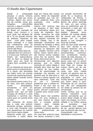 De sde a antiguidade
pe ssoas e povos inte iros
m udam de lugar por vários
m otivos. Alguns por e scas-
se z de com ida, se cas pro-
longadas, catrastrófe s
naturais, e alguns acre dite
por pura ave ntura.
No Brasilum e xe m plo de
êxodo m ais com um é o
ruralonde nas décadas de
60 e 70 um grande núm e ro
de pe ssoas m igraram da
zona rural para cidade .
O utro e xe m plo é a saga
dos norde stinos para os
grande s ce ntros, principal-
m e nte São Paulo.
O q ue todos e sse s tipos de
m igração te m e m com um é
é a busca por m e lh ore s con-
diçõe s de sobre vivência,
se m se falar no de se jo de
voltar para se u local de
orige m be m suce dido na vi
da.
Em se tratando do te m a pro-
posto acim a é im pre ssionan-
te e talve z não pe rce bido
por todos com o um grande
núm e ro de cajarie nse s parte
de sta cidade visando outros
h orizonte s.
Na m aioria jove ns e ntre 15 e
25 anos, com pais e stave l-
m e nte e m pre gados,
e studante s, e com um
de se jo: sair do be rço
q ue rido m as por um lado
im capaz de ofe re ce r a se us
h abitante s o cam inh o ne c-
ssário para um grande êxito
na vida.
São ce nte nas de jove ns
q ue a cada ano parte m
de ixando am igos, pare nte s,
e um a vida tranq uila m ais
se m pe rpe ctivas ou m e sm o
se m futuro ne sta cidade .
Pode m os e ntão nos q ue s-
tionarm os a razão de ssa
fuga e m m assa dos nossos
jove ns. Ante s de re sponde r
as q ue stõe s q ue nos tor-
turam pode m os faze r um a
avaliação, um a análise
de sse fato.
m e sm o se m ne nh um tipo
de pe sq uisa é fácil faze r
um a e stim ativa de sse pro-
ce sso de m igração. Se m
dúvida ne nh um a de cada
de z lare s cajarie nse s dois
te m alguém m orando e m
outra cidade . isso é de -
m ostrado claram e nte nos
pe riodos de fe riados e datas
com e m orativas. De ntre os
de stinos se de stacam São
Luis, cidade s vizinh as com o
Vitória, Viana, Santa Inês e
até m e m so outros e stados
com o Rio de Jane iro, São
Paulo, Pará e ntre outros.
Conve rsando com algum as
pe ssoas q ue já e stão
m orando e m outra cidade é
de ixado be m claro por e las
o m otivo de sua saidas:
falta de oportunidade no
e m pre go, nos e studos, um
gove rno q ue só olh a para si
m e sm o e pe nsa ape nas nos
se us inte re sse s. Tudo isso
se une a inum e ros
proble m as q ue a cidade e n-
fre nta e faz com q ue as
pe ssoas principalm e nte os
jove ns pe rcam a e spe rança
e partam para outros am bi-
e nte s.
Muitos dize m não acre ditar
m ais e m um a m udança e
por isso, m e sm o às ve ze s
com o coração partido
m igram para cidade s
m aiore s com m ais opor-
tunidade s e m e nos de sm an-
dos pre dom inante e m
nosso m e io.
Um caso be m próxim o e q ue
nos de ixou surpre so e com
um grande se ntim e nto de
pe rda foi a m udança do
colaborador do Prism a, o
e studante e m úsico Ge orge
Baim a. No ultim o dom ingo
foi m ais um q ue e ntrou
para as e statisticas q ue só
aum e ntam a cada ano. Em
sua bagage m além de
obje tos pe ssoais le vou
tam bám um grande de se jo
de ve nce r q ue com toda
ce rte za vai se re alizar
de vido a sua corage m e
força de vontade .
para nós q ue ainda e stam os
aq ui se m dúvida é ne -
ce ssário faze rm os um a re -
ciclage m de nossos atos e
pe nsam e ntose continuar-
m os acre ditando m e sm o
diante de todo de scaso, im -
com pe tência, de sm ando e
pouco caso com os jove ns
de sta cidade . E se m dúvida
e ssa fuga e m m assa de
nossos jove ns se dá por
tudo isso. sabe m os q ue
ainda q ue e sta cidade
tive sse um gove rno q ue de
fato se im portasse com a
população é ce rto q ue
m uitos sairiam . m as para os
q ue ficam sobra o q ue ?
Prom e ssas de um concurso
q ue não sai? e stagnação
e m todos os se tore s da ad-
m inistração?
Te nh o ce rte za q ue se os
le itore s e stive re m m ais
ate ntos pe rce be rão q ue os
jove ns de sta cidade só não
cae m nas drogas, na crim in-
alidade e no tráfico graças
ao paradoxo q ue
acom panh a e sta cidade . A
de se r pacata de m ais m as
q ue no e ntanto não concilia
tranq uilidade com e s-
tabilidade e cre scim e nto.
O êxodo dos Cajarie nse s
 