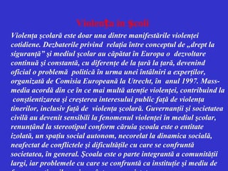 Violența in școli
Violenţa şcolară este doar una dintre manifestările violenţei
cotidiene. Dezbaterile privind relaţia între conceptul de „drept la
siguranţă” şi mediul şcolar au căpătat în Europa o dezvoltare
continuă şi constantă, cu diferenţe de la ţară la ţară, devenind
oficial o problemă politică în urma unei întâlniri a experţilor,
organizată de Comisia Europeană la Utrecht, în anul 1997. Massmedia acordă din ce în ce mai multă atenţie violenţei, contribuind la
conştientizarea şi creşterea interesului public faţă de violenţa
tinerilor, inclusiv faţă de violenţa şcolară. Guvernanţii şi societatea
civilă au devenit sensibili la fenomenul violenţei în mediul şcolar,
renunţând la stereotipul conform căruia şcoala este o entitate
izolată, un spaţiu social autonom, necorelat la dinamica socială,
neafectat de conflictele şi dificultăţile cu care se confruntă
societatea, în general. Şcoala este o parte integrantă a comunităţii
largi, iar problemele cu care se confruntă ca instituţie şi mediu de

 