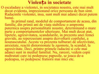 Violența in societate
O escaladare a violentei, in societatea noastra, este mai mult
decat evidenta, impresionand orice persoana de bun simt.
Radacinile violentei, insa, sunt mult mai adanci decat putem
banui.
In primul rand, modelul de comportament de acasa, din
familie, din primii ani de viata stabilesc o amprenta
puternica asupra personalitatii noastre, determinand o mare
parte a comportamentelor ulterioare. Mai mult decat atat,
tipetele, agresivitatea, scandalurile, in prezenta unei femei
gravide, au repercusiuni asupra dezvoltarii copilului, a
nounascutului. Acesta va prezenta tulburari de afectivitate,
anxietate, reactii distorsionate la zgomote, la scandal, la
agresivitate. Deci, printre primele radacini si cele mai
adanci sunt in mediul familial. Nu, rareori, vedem copii
maltratati care isi pedepsesc papusile, se joaca de-a
pedeapsa, isi pedepsesc fratiorii mai mici etc.

 