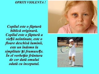 OPRITI VIOLENTA !

Copilul este o făptură
biblică originară.
Copilul este o făptură a
vieții neîntinate, este o
floare deschisă luminii,
este un îndemn la
simplitate și frumusețe.
În el vorbește frântura
de cer dată omului
odată cu inceputul.

 