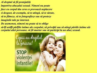 Ai dreptul să fii protejat(ă)
împotriva abuzului sexual. Nimeni nu poate
face cu corpul tău ceva ce provoacă neplacere
si dezgust, de exemplu, să te atingă, să te sărute,
să te filmeze, să te fotografieze sau să posteze
imaginile tale pe internet.
De asemenea, nimeni nu poate să te oblige
să-ți arăți părțile intime ale corpului, să privești sau să atingi părtile intime ale
corpului altei persoane, să fii martor sau să participi la un abuz sexual.

 