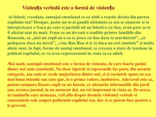Violența verbală este o formă de violența
Ai folosit, vreodata, santajul emotional ca sa obtii o reactie dorita din partea
copilului tau? Desigur, poate nu te-ai gandit niciodata ca asa se numeste si se
interpreteaza o fraza pe care si parintii tai au folosit-o cu tine, si nu pare sa te
fi afectat atat de mult. Fraze ce au devenit o traditie printre familiile din
Romania, ca „nici un copil nu o sa se joace cu tine daca te murdaresti”, „te
pedepsesc daca nu inveti”, „vine Bau Bau si te ia daca nu esti cuminte” si multe
altele sunt, in fapt, forme de santaj emotional, ce creeaza o stare de tensiune in
psihicul copilului, ce va avea repercursiuni in viata sa ca adult.
Mai mult, santajul emotional este o forma de violenta, de care foarte putini
dintre noi sunt constienti. Nu doar tipetele si reprosurile fac parte din aceasta
categorie, asa cum ar crede majoritatea dintre noi, ci si cuvintele spuse cu cea
mai buna intentie sau care par, la o prima vedere, inofensive. Adevarul este ca,
putem compara fiecare copil cu un burete, ce absoarbe informatiile din jurul
sau, acestea jucand, la un moment dat, un rol important in viata sa. De aceea,
in randurile care urmeaza, veti afla despre formele violentei verbale si
consecintele sale asupra psihicului copilului tau, dar si ce putem face pentru a
le preveni.

 
