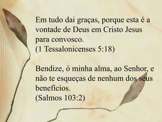 Em tudo dai graças, porque esta é a
vontade de Deus em Cristo Jesus
para convosco.
(1 Tessalonicenses 5:18)
Bendize, ó minha alma, ao Senhor, e
não te esqueças de nenhum dos seus
benefícios.
(Salmos 103:2)
 