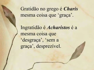 Gratidão no grego é Charis
mesma coisa que ‘graça’.
Ingratidão é Acharistos é a
mesma coisa que
‘desgraça’, ‘sem a
graça’, desprezível.
 