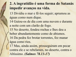 2. A ingratidão é uma forma de Satanás
impedir avanços na vida.
13 Dividiu o mar e fê-los seguir; aprumou as
águas como num dique.
14 Guiou-os de dia com uma nuvem e durante
a noite com um clarão de fogo.
15 No deserto, fendeu rochas e lhes deu a
beber abundantemente como de abismos.
16 Da pedra fez brotar torrentes, fez manar
água como rios.
17 Mas, ainda assim, prosseguiram em pecar
contra ele e se rebelaram, no deserto, contra o
Altíssimo. (Salmos 78.13-17)
 