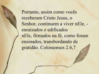 Portanto, assim como vocês
receberam Cristo Jesus, o
Senhor, continuem a viver nEle, -
enraizados e edificados
nEle, firmados na fé, como foram
ensinados, transbordando de
gratidão. Colossenses 2.6,7
 