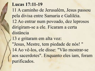 Lucas 17:11-19
11 A caminho de Jerusalém, Jesus passou
pela divisa entre Samaria e Galiléia.
12 Ao entrar num povoado, dez leprosos
dirigiram-se a ele. Ficaram a certa
distância
13 e gritaram em alta voz:
"Jesus, Mestre, tem piedade de nós! "
14 Ao vê-los, ele disse: "Vão mostrar-se
aos sacerdotes". Enquanto eles iam, foram
purificados.
 
