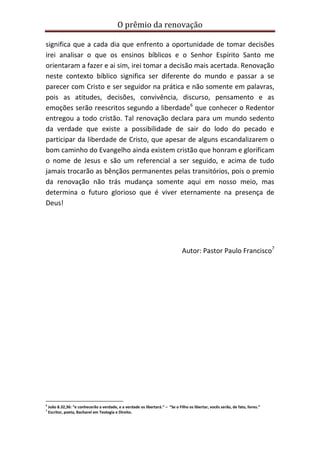 O prêmio da renovação
significa que a cada dia que enfrento a oportunidade de tomar decisões
irei analisar o que os ensinos bíblicos e o Senhor Espírito Santo me
orientaram a fazer e ai sim, irei tomar a decisão mais acertada. Renovação
neste contexto bíblico significa ser diferente do mundo e passar a se
parecer com Cristo e ser seguidor na prática e não somente em palavras,
pois as atitudes, decisões, convivência, discurso, pensamento e as
emoções serão reescritos segundo a liberdade6 que conhecer o Redentor
entregou a todo cristão. Tal renovação declara para um mundo sedento
da verdade que existe a possibilidade de sair do lodo do pecado e
participar da liberdade de Cristo, que apesar de alguns escandalizarem o
bom caminho do Evangelho ainda existem cristão que honram e glorificam
o nome de Jesus e são um referencial a ser seguido, e acima de tudo
jamais trocarão as bênçãos permanentes pelas transitórios, pois o premio
da renovação não trás mudança somente aqui em nosso meio, mas
determina o futuro glorioso que é viver eternamente na presença de
Deus!

Autor: Pastor Paulo Francisco7

6
7

João 8.32,36: “e conhecerão a verdade, e a verdade os libertará.” – “Se o Filho os libertar, vocês serão, de fato, livres.”
Escritor, poeta, Bacharel em Teologia e Direito.

 