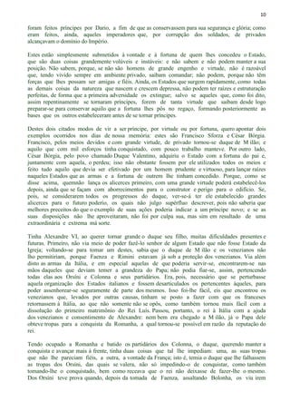 10
foram feitos príncipes por Dario, a fim de que as conservassem para sua segurança e glória; como
eram feitos, ainda, aqueles imperadores que, por corrupção dos soldados, de privados
alcançavam o domínio do Império.
Estes estão simplesmente submetidos à vontade e à fortuna de quem lhes concedeu o Estado,
que são duas coisas grandemente volúveis e instáveis: e não sabem e não podem manter a sua
posição. Não sabem, porque, se não são homens de grande engenho e virtude, não é razoável
que, tendo vivido sempre em ambiente privado, saibam comandar; não podem, porque não têm
forças que lhes possam ser amigas e fiéis. Ainda, os Estados que surgem rapidamente, como todas
as demais coisas da natureza que nascem e crescem depressa, não podem ter raízes e estruturação
perfeitas, de forma que a primeira adversidade os extingue; salvo se aqueles que, como foi dito,
assim repentinamente se tornaram príncipes, forem de tanta virtude que saibam desde logo
preparar-se para conservar aquilo que a fortuna lhes pôs no regaço, formando posteriormente as
bases que os outros estabeleceram antes de se tornar príncipes.
Destes dois citados modos de vir a ser príncipe, por virtude ou por fortuna, quero apontar dois
exemplos ocorridos nos dias de nossa memória: estes são Francisco Sforza e César Bórgia.
Francisco, pelos meios devidos e com grande virtude, de privado tornou-se duque de M ilão; e
aquilo que com mil esforços tinha conquistado, com pouco trabalho manteve. Por outro lado,
César Bórgia, pelo povo chamado Duque Valentino, adquiriu o Estado com a fortuna do pai e,
juntamente com aquela, o perdeu; isso não obstante fossem por ele utilizados todos os meios e
feito tudo aquilo que devia ser efetivado por um homem prudente e virtuoso, para lançar raízes
naqueles Estados que as armas e a fortuna de outrem lhe tinham concedido. Porque, como se
disse acima, quemnão lança os alicerces primeiro, com uma grande virtude poderá estabelecê-los
depois, ainda que se façam com aborrecimentos para o construtor e perigo para o edifício. Se,
pois, se considerarem todos os progressos do duque, ver-se-á ter ele estabelecido grandes
alicerces para o futuro poderio, os quais não julgo supérfluo descrever, pois não saberia que
melhores preceitos do que o exemplo de suas ações poderia indicar a um príncipe novo; e se as
suas disposições não lhe aproveitaram, não foi por culpa sua, mas sim em resultado de uma
extraordinária e extrema má sorte.
Tinha Alexandre VI, ao querer tornar grande o duque seu filho, muitas dificuldades presentes e
futuras. Primeiro, não via meio de poder fazê-lo senhor de algum Estado que não fosse Estado da
Igreja; voltando-se para tomar um destes, sabia que o duque de M ilão e os venezianos não
lho permitiriam, porque Faenza e Rimini estavam já sob a proteção dos venezianos. Via além
disto as armas da Itália, e em especial aquelas de que poderia servir-se, encontrarem-se nas
mãos daqueles que deviam temer a grandeza do Papa; não podia fiar-se, assim, pertencendo
todas elas aos Orsíni e Colonna e seus partidários. Era, pois, necessário que se perturbasse
aquela organização dos Estados italianos e fossem desarticulados os pertencentes àqueles, para
poder assenhorear-se seguramente de parte dos mesmos. Isso foi-lhe fácil, eis que encontrou os
venezianos que, levados por outras causas, tinham se posto a fazer com que os franceses
retornassem à Itália, ao que não somente não se opôs, como também tornou mais fácil com a
dissolução do primeiro matrimônio do Rei Luís. Passou, portanto, o rei à Itália com a ajuda
dos venezianos e consentimento de Alexandre: nem bem era chegado a M ilão, já o Papa dele
obteve tropas para a conquista da Romanha, a qual tornou-se possível em razão da reputação do
rei.
Tendo ocupado a Romanha e batido os partidários dos Colonna, o duque, querendo manter a
conquista e avançar mais à frente, tinha duas coisas que tal lhe impediam: uma, as suas tropas
que não lhe pareciam fiéis, a outra, a vontade da França; isto é, temia o duque que lhe falhassem
as tropas dos Orsíni, das quais se valera, não só impedindo-o de conquistar, como também
tomando-lhe o conquistado, bem como receava que o rei não deixasse de fazer-lhe o mesmo.
Dos Orsíni teve prova quando, depois da tomada de Faenza, assaltando Bolonha, os viu irem
 