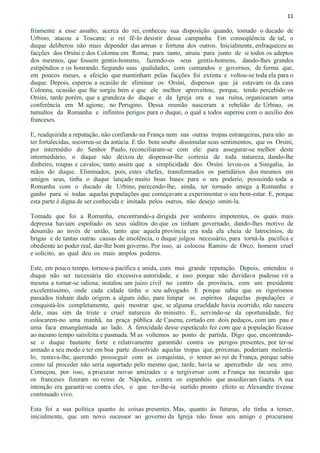 11
friamente a esse assalto; acerca do rei, conheceu sua disposição quando, tomado o ducado de
Urbino, atacou a Toscana; o rei fê-lo desistir dessa campanha. Em conseqüência de tal, o
duque deliberou não mais depender das armas e fortuna dos outros. Inicialmente, enfraqueceu as
facções dos Orsíni e dos Colonna em Roma; para tanto, atraiu para junto de si todos os adeptos
dos mesmos, que fossem gentis-homens, fazendo-os seus gentis-homens, dando-lhes grandes
estipêndios e os honrando. Segundo suas qualidades, com comandos e governos; de forma que,
em poucos meses, a afeição que mantinham pelas facções foi extinta e voltou-se toda ela para o
duque. Depois, esperou a ocasião de eliminar os Orsíni, dispersos que já estavam os da casa
Colonna, ocasião que lhe surgiu bem e que ele melhor aproveitou; porque, tendo percebido os
Orsíni, tarde porém, que a grandeza do duque e da Igreja era a sua ruína, organizaram uma
conferência em M agione, no Perugino. Dessa reunião nasceram a rebelião de Urbino, os
tumultos da Romanha e infinitos perigos para o duque, o qual a todos superou com o auxílio dos
franceses.
E, readquirida a reputação, não confiando na França nem nas outras tropas estrangeiras, para não as
ter fortalecidas, socorreu-se da astúcia. E tão bem soube dissimular seus sentimentos, que os Orsíni,
por intermédio do Senhor Paulo, reconciliaram-se com ele: para assegurar-se melhor deste
intermediário, o duque não deixou de dispensar-lhe cortesia de toda natureza, dando-lhe
dinheiro, roupas e cavalos; tanto assim que a simplicidade dos Orsíni levou-os a Sinigalia, às
mãos do duque. Eliminados, pois, estes chefes, transformados os partidários dos mesmos em
amigos seus, tinha o duque lançado muito boas bases para o seu poderio, possuindo toda a
Romanha com o ducado de Urbino, parecendo-lhe, ainda, ter tornado amiga a Romanha e
ganho para si todas aquelas populações que começavam a experimentar o seu bem-estar. E, porque
esta parte é digna de ser conhecida e imitada pelos outros, não desejo omiti-la.
Tomada que foi a Romanha, encontrando-a dirigida por senhores impotentes, os quais mais
depressa haviam espoliado os seus súditos do que os tinham governado, dando-lhes motivo de
desunião ao invés de união, tanto que aquela província era toda ela cheia de latrocínios, de
brigas e de tantas outras causas de insolência, o duque julgou necessário, para torná-la pacífica e
obediente ao poder real, dar-lhe bom governo. Por isso, aí colocou Ramiro de Orco, homem cruel
e solícito, ao qual deu os mais amplos poderes.
Este, em pouco tempo, tornou-a pacífica e unida, com mui grande reputação. Depois, entendeu o
duque não ser necessária tão excessiva autoridade, e isso porque não duvidava pudesse vir a
mesma a tornar-se odiosa; instalou um juízo civil no centro da província, com um presidente
excelentíssimo, onde cada cidade tinha o seu advogado. E porque sabia que os rigorismos
passados tinham dado origem a algum ódio, para limpar os espíritos daquelas populações e
conquistá-los completamente, quis mostrar que, se alguma crueldade havia ocorrido, não nascera
dele, mas sim da triste e cruel natureza do ministro. E, servindo-se da oportunidade, fez
colocarem-no uma manhã, na praça pública de Casena, cortado em dois pedaços, com um pau e
uma faca ensangüentada ao lado. A ferocidade desse espetáculo fez com que a população ficasse
ao mesmo tempo satisfeita e pasmada. M as voltemos ao ponto de partida. Digo que, encontrando-
se o duque bastante forte e relativamente garantido contra os perigos presentes, por ter-se
armado a seu modo e ter em boa parte dissolvido aquelas tropas que, próximas, poderiam molestá-
lo, restava-lhe, querendo prosseguir com as conquistas, o temor ao rei de França, porque sabia
como tal proceder não seria suportado pelo mesmo que, tarde, havia se apercebido de seu erro.
Começou, por isso, a procurar novas amizades e a tergiversar com a França na incursão que
os franceses fizeram no reino de Nápoles, contra os espanhóis que assediavam Gaeta. A sua
intenção era garantir-se contra eles, o que ter-lhe-ia surtido pronto efeito se Alexandre tivesse
continuado vivo.
Esta foi a sua política quanto às coisas presentes. Mas, quanto às futuras, ele tinha a temer,
inicialmente, que um novo sucessor ao governo da Igreja não fosse seu amigo e procurasse
 