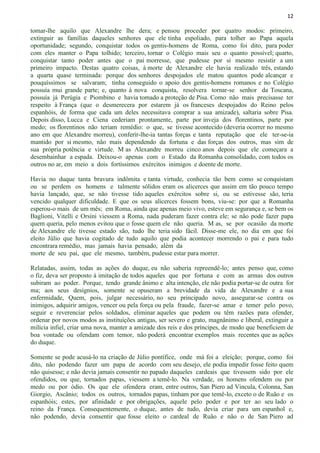 12
tomar-lhe aquilo que Alexandre lhe dera; e pensou proceder por quatro modos: primeiro,
extinguir as famílias daqueles senhores que ele tinha espoliado, para tolher ao Papa aquela
oportunidade; segundo, conquistar todos os gentis-homens de Roma, como foi dito, para poder
com eles manter o Papa tolhido; terceiro, tornar o Colégio mais seu o quanto possível; quarto,
conquistar tanto poder antes que o pai morresse, que pudesse por si mesmo resistir a um
primeiro impacto. Destas quatro coisas, à morte de Alexandre ele havia realizado três, estando
a quarta quase terminada: porque dos senhores despojados ele matou quantos pode alcançar e
pouquíssimos se salvaram; tinha conseguido o apoio dos gentis-homens romanos e no Colégio
possuía mui grande parte; e, quanto à nova conquista, resolvera tornar-se senhor da Toscana,
possuía já Perúgia e Piombino e havia tomado a proteção de Pisa. Como não mais precisasse ter
respeito à França (que o desmerecera por estarem já os franceses despojados do Reino pelos
espanhóis, de forma que cada um deles necessitava comprar a sua amizade), saltaria sobre Pisa.
Depois disso, Lucca e Ciena cederiam prontamente, parte por inveja dos florentinos, parte por
medo; os florentinos não teriam remédio: o que, se tivesse acontecido (deveria ocorrer no mesmo
ano em que Alexandre morreu), conferir-lhe-ia tantas forças e tanta reputação que ele ter-se-ia
mantido por si mesmo, não mais dependendo da fortuna e das forças dos outros, mas sim de
sua própria potência e virtude. M as Alexandre morreu cinco anos depois que ele começara a
desembainhar a espada. Deixou-o apenas com o Estado da Romanha consolidado, com todos os
outros no ar, em meio a dois fortíssimos exércitos inimigos e doente de morte.
Havia no duque tanta bravura indômita e tanta virtude, conhecia tão bem como se conquistam
ou se perdem os homens e talmente sólidos eram os alicerces que assim em tão pouco tempo
havia lançado, que, se não tivesse tido aqueles exércitos sobre si, ou se estivesse são, teria
vencido qualquer dificuldade. E que os seus alicerces fossem bons, viu-se: por que a Romanha
esperou-o mais de um mês; em Roma, ainda que apenas meio vivo, esteve em segurança e, se bem os
Baglioni, Vitelli e Orsíni viessem a Roma, nada puderam fazer contra ele; se não pode fazer papa
quem queria, pelo menos evitou que o fosse quem ele não queria. M as, se por ocasião da morte
de Alexandre ele tivesse estado são, tudo lhe teria sido fácil. Disse-me ele, no dia em que foi
eleito Júlio que havia cogitado de tudo aquilo que podia acontecer morrendo o pai e para tudo
encontrara remédio, mas jamais havia pensado, além da
morte de seu pai, que ele mesmo, também, pudesse estar para morrer.
Relatadas, assim, todas as ações do duque, eu não saberia repreendê-lo; antes penso que, como
o fiz, deva ser proposto à imitação de todos aqueles que por fortuna e com as armas dos outros
subiram ao poder. Porque, tendo grande ânimo e alta intenção, ele não podia portar-se de outra for
ma; aos seus desígnios, somente se opuseram a brevidade da vida de Alexandre e a sua
enfermidade, Quem, pois, julgar necessário, no seu principado novo, assegurar-se contra os
inimigos, adquirir amigos, vencer ou pela força ou pela fraude, fazer-se amar e temer pelo povo,
seguir e reverenciar pelos soldados, eliminar aqueles que podem ou têm razões para ofender,
ordenar por novos modos as instituições antigas, ser severo e grato, magnânimo e liberal, extinguir a
milícia infiel, criar uma nova, manter a amizade dos reis e dos príncipes, de modo que beneficiem de
boa vontade ou ofendam com temor, não poderá encontrar exemplos mais recentes que as ações
do duque.
Somente se pode acusá-lo na criação de Júlio pontífice, onde má foi a eleição; porque, como foi
dito, não podendo fazer um papa de acordo com seu desejo, ele podia impedir fosse feito quem
não quisesse; e não devia jamais consentir no papado daqueles cardeais que tivessem sido por ele
ofendidos, ou que, tornados papas, viessem a temê-lo. Na verdade, os homens ofendem ou por
medo ou por ódio. Os que ele ofendera eram, entre outros, San Piero ad Vincula, Colonna, San
Giorgio, Ascânio; todos os outros, tornados papas, tinham por que temê-lo, exceto o de Ruão e os
espanhóis; estes, por afinidade e por obrigações, aquele pelo poder e por ter ao seu lado o
reino da França. Consequentemente, o duque, antes de tudo, devia criar para um espanhol e,
não podendo, devia consentir que fosse eleito o cardeal de Ruão e não o de San Piero ad
 