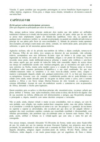 13
Vincula. E quem acreditar que nas grandes personagens os novos benefícios façam esquecer as
velhas injúrias, engana-se. Errou, pois, o duque nessa eleição, tornando-se ele mesmo a causa de
sua ruína final.
CAPÍTULO VIII
De his qui per scelera ad principatum pervenere.
[Dos que chegaram ao principado por meio de crimes.]
Mas, porque pode-se tornar príncipe ainda por dois modos que não podem ser atribuídos
totalmente à fortuna ou à virtude, não me parece acertado pô-los de parte, ainda que de um deles
se possa mais amplamente cogitar em falando das repúblicas. Estes são, ou quando por
qualquer meio criminoso e nefário se ascende ao principado, ou quando um cidadão privado torna-se
príncipe de sua pátria pelo favor de seus concidadãos. E, falando do primeiro modo, apontarei
dois exemplos, um antigo e outro atual, sem entrar, contudo, no mérito desta parte, pois penso seja
suficiente, a quem de tal necessitar, apenas imitá-los.
Agátocles siciliano, não só de privada mas também de ínfima e abjeta condição, tornou-se rei
de Siracusa. Filho de um oleiro, teve sempre, no decorrer de sua juventude, vida celerada;
todavia, acompanhou seus atos delituosos de tanto vigor de ânimo e de corpo que, tendo
ingressado na milícia, em razão de atos de maldade, chegou a ser pretor de Siracusa. Uma vez
investido nesse posto, tendo deliberado tornar-se príncipe e manter pela violência e sem favor
dos outros aquilo que por acordo de todos lhe tinha sido concedido, depois de acerca desse
seu desejo ter estabelecido acordo com Amilcar cartaginês, que se encontrava em ação com os
seus exércitos na Sicilia, reuniu certa manhã o povo e o senado de Siracusa como se tivesse
de deliberar sobre assuntos pertinentes à República e, a um sinal combinado, fez que seus
soldados matassem todos os senadores e os mais ricos da cidade; mortos estes, ocupou e
manteve o principado daquela cidade sem qualquer controvérsia civil. E, se bem por duas vezes
os cartagineses tivessem com ele rompido e estabelecido assédio, não só pode defender a sua
cidade como ainda, tendo deixado parte de sua gente na defesa contra o cerco, com o restante
assaltou a África e em breve tempo libertou Siracusa do sítio levando os cartagineses a
extrema dificuldade: tiveram de com ele estabelecer acordo e contentar-se com as possessões
da África, deixando a Sicília para Agátocles.
Quem considere, pois, as ações e a vida desse príncipe, não encontrará coisa, ou pouca achará, que
possa atribuir à fortuna: suas ações resultaram, como acima se disse, não do favor de alguém mas
de sua ascensão na milícia, obtida com mil aborrecimentos e perigos, que lhe permitiu alcançar
o principado e, depois, mantê-lo com tantas decisões corajosas e arriscadas.
Não se pode, ainda, chamar virtude o matar os seus concidadãos, trair os amigos, ser sem fé,
sem piedade, sem religião; tais modos podem fazer conquistar poder, mas não glória. Ademais,
se se considerar a virtude de Agátocles no entrar e no sair dos perigos e a grandeza de seu ânimo
no suportar e superar as adversidades, não se achará por que deva ser ele julgado inferior a
qualquer dos mais excelentes capitães; contudo, sua exacerbada crueldade e desumanidade, com
infinitas perversidades, não permitem seja ele celebrado entre os homens mais ilustres. Não se
pode, assim, atribuir à fortuna ou à virtude aquilo que sem uma e outra foi por ele
conseguido.
Nos nossos tempos, reinando Alexandre VI, Oliverotto de Fermo, tendo anos antes ficado órfão
de pai, foi criado por um tio materno de nome Giovanni Fogliani; nos primeiros anos de sua
juventude, foi encaminhado à vida militar sob o comando de Paulo Vitelli, a fim de que, tomado
daquela disciplina, atingisse algum excelente posto da milícia. M orto Paulo, militou sob
Vitellozzo, irmão daquele, e em muito pouco tempo, por ser engenhoso, de físico e ânimo
 