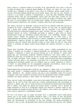 14
fortes, tornou-se o primeiro homem de sua milíia. M as, parecendo-lhe coisa servil o estar sob
as ordens de outrem, com a ajuda de alguns cidadãos de Fermo, aos quais era mais cara a
servidão que a liberdade de sua pátria, e com o favor de Vitellozzo, pensou ocupar Fermo. E
escreveu a Giovanni Fogliani dizendo que, por ter estado muitos anos fora de casa, desejava ir
visitá-lo e à sua cidade e conhecer o seu patrimônio; e, como não tinha trabalhado senão para
conquistar honras, para que seus concidadãos vissem como não tinha gasto o tempo em vão,
queria chegar com pompa e acompanhado de cem cavalos de amigos e servidores seus; pedia-
lhe, pois, se servisse ordenar fosse ele recebido pelos cidadãos de Fermo com todas as honras, o
que não somente o dignificaria, mas também a Fogliani, dado haver sido seu discípulo.
Não deixou Giovanni de despender esforços em favor de seu sobrinho: tendo feito com que os
moradores de Fermo o recebessem com honrarias, alojou-o em suas casas. Aí, passados alguns
dias e pronto para ordenar secretamente aquilo que era necessário à sua futura perfídia,
Oliverotto promoveu soleníssimo banquete para o qual convidou Giovanni Fogliani e todos os
principais homens de Fermo. Consumadas que foram as iguarias e após todos os demais
entretenimentos usuais em semelhantes ocasiões, Oliverotto, com habilidade, abordou certos
assuntos graves, falando da grandeza do Papa Alexandre, de seu filho César e dos
empreendimentos dos mesmos. Tendo Giovanni e os demais respondido a tais considerações, ele,
repentinamente, ergueu-se dizendo ser aquilo assunto para falar-se em lugar mais secreto,
retirando-se para um cômodo onde Giovanni e todos os outros foram ter com ele. Nem ainda
tinham se assentado, de lugares ocultos saíram soldados que mataram Giovanni e a todos os
demais.
Depois desse homicídio, Oliverotto montou a cavalo, correu a cidade acompanhado de seus
homens e assediou em seu palácio o supremo magistrado; em conseqüência, por medo, foram
obrigados a obedecê-lo e formar um governo do qual ele se fez príncipe. E, mortos todos
aqueles que, por descontentes, poderiam ofendê-lo, fortaleceu-se com novas ordens civis e
militares de forma que, no período de um ano em que reteve o principado, não somente esteve
forte na cidade de Fermo, como também se tornou causa de pavor para todas as populações
vizinhas. Teria sido difícil a sua destruição, como difícil foi a de Agátocles, se não tivesse sido
enganado por César Bórgia quando este, em Sinigalia, como já se disse, aprisionou os Orsíni e
os Vitelli. Ai, preso também ele, foi estrangulado juntamente com Vitellozzo, mestre de suas
virtudes e suas perfídias, um ano após haver cometido o parricídio.
Poderia alguém ficar em dúvida sobre a razão por que Agátocles e algum outro a ele semelhante,
após tantas traições e crueldades, puderam viver longamente, sem perigo, dentro de sua pátria e,
ainda, defender-se dos inimigos externos sem que os seus concidadãos contra eles tivessem
conspirado, tanto mais notando-se que muitos outros não conseguiram manter o Estado, mediante a
crueldade, nos tempos pacíficos e, muito menos, nos duvidosos tempos de guerra.
Penso que isto resulte das crueldades serem mal ou bem usadas. Bem usadas pode-se dizer serem
aquelas (se do mal for lícito falar bem) que se fazem instantaneamente pela necessidade do
firmar-se e, depois, nelas não se insiste mas sim se as transforma no máximo possível de utilidade
para os súditos; mal usadas são aquelas que, mesmo poucas a princípio, com o decorrer do
tempo aumentam ao invés de se extinguirem. Aqueles que observam o primeiro modo de agir,
podem remediar sua situação com apoio de Deus e dos homens, como ocorreu com Agátocles; aos
outros torna-se impossível a continuidade no poder.
Por isso é de notar-se que, ao ocupar um Estado, deve o conquistador exercer todas aquelas
ofensas que se lhe tornem necessárias, fazendo-as todas a um tempo só para não precisar
renová-las a cada dia e poder, assim, dar segurança aos homens e conquistá-los com benefícios,
Quem age diversamente, ou por timidez ou por mau conselho, tem sempre necessidade de
conservar a faca na mão, não podendo nunca confiar em seus súditos, pois que estes nele também
 