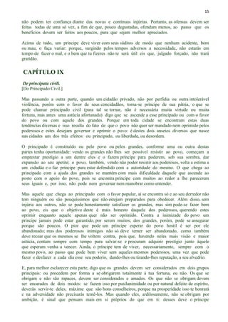 15
não podem ter confiança diante das novas e contínuas injúrias. Portanto, as ofensas devem ser
feitas todas de uma só vez, a fim de que, pouco degustadas, ofendam menos, ao passo que os
benefícios devem ser feitos aos poucos, para que sejam melhor apreciados.
Acima de tudo, um príncipe deve viver com seus súditos de modo que nenhum acidente, bom
ou mau, o faça variar: porque, surgindo pelos tempos adversos a necessidade, não estarás em
tempo de fazer o mal, e o bem que tu fizeres não te será útil eis que, julgado forçado, não trará
gratidão.
CAPÍTULO IX
De principatu civili.
[Do Principado Civil.]
Mas passando a outra parte, quando um cidadão privado, não por perfídia ou outra intolerável
violência, porém com o favor de seus concidadãos, torna-se príncipe de sua pátria, o que se
pode chamar principado civil (para tal se tornar, não é necessária muita virtude ou muita
fortuna, mas antes uma astúcia afortunada) digo que se ascende a esse principado ou com o favor
do povo ou com aquele dos grandes. Porque em toda cidade se encontram estas duas
tendências diversas e isso resulta do fato de que o povo não quer ser mandado nem oprimido pelos
poderosos e estes desejam governar e oprimir o povo: é destes dois anseios diversos que nasce
nas cidades um dos três efeitos: ou principado, ou liberdade, ou desordem.
O principado é constituído ou pelo povo ou pelos grandes, conforme uma ou outra destas
partes tenha oportunidade: vendo os grandes não lhes ser possível resistir ao povo, começam a
emprestar prestígio a um dentre eles e o fazem príncipe para poderem, sob sua sombra, dar
expansão ao seu apetite; o povo, também, vendo não poder resistir aos poderosos, volta a estima a
um cidadão e o faz príncipe para estar defendido com a autoridade do mesmo. O que chega ao
principado com a ajuda dos grandes se mantém com mais dificuldade daquele que ascende ao
posto com o apoio do povo, pois se encontra príncipe com muitos ao redor a lhe parecerem
seus iguais e, por isso, não pode nem governar nem manobrar como entender.
Mas aquele que chega ao principado com o favor popular, aí se encontra só e ao seu derredor não
tem ninguém ou são pouquíssimos que não estejam preparados para obedecer. Além disso, sem
injúria aos outros, não se pode honestamente satisfazer os grandes, mas sim pode-se fazer bem
ao povo, eis que o objetivo deste é mais honesto daquele dos poderosos, querendo estes
oprimir enquanto aquele apenas quer não ser oprimido. Contra a inimizade do povo um
príncipe jamais pode estar garantido, por serem muitos; dos grandes, porém, pode se assegurar
porque são poucos. O pior que pode um príncipe esperar do povo hostil é ser por ele
abandonado; mas dos poderosos inimigos não só deve temer ser abandonado, como também
deve recear que os mesmos se lhe voltem contra, pois que, havendo neles mais visão e maior
astúcia, contam sempre com tempo para salvar-se e procuram adquirir prestígio junto àquele
que esperam venha a vencer. Ainda, o príncipe tem de viver, necessariamente, sempre com o
mesmo povo, ao passo que pode bem viver sem aqueles mesmos poderosos, uma vez que pode
fazer e desfazer a cada dia esse seu poderio, dando-lhes ou tirando-lhes reputação, a seu alvedrio.
E, para melhor esclarecer esta parte, digo que os grandes devem ser considerados em dois grupos
principais: ou procedem por forma a se obrigarem totalmente à tua fortuna, ou não. Os que se
obrigam e não são rapaces, devem ser considerados e amados. Os que não se obrigam devem
ser encarados de dois modos: se fazem isso por pusilanimidade ou por natural defeito de espírito,
deverás servir-te deles, máxime que são bons conselheiros, porque na prosperidade isso te honrará
e na adversidade não precisarás temê-los. Mas quando eles, ardilosamente, não se obrigam por
ambição, é sinal que pensam mais em si próprios do que em ti: desses deve o príncipe
 