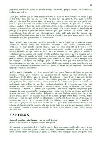 16
guardar-se temendo-os como se fossem inimigos declarados, porque sempre, na adversidade,
ajudarão a arruiná-lo.
Deve, pois, alguém que se torne príncipe mediante o favor do povo, conservá-lo amigo, o que
se lhe torna fácil, uma vez que não pede ele senão não ser oprimido. Mas quem se torne
príncipe pelo favor dos grandes, contra o povo, deve antes de mais nada procurar ganhar este
para si, o que se lhe torna fácil quando assume a proteção do mesmo. E, por que os homens,
quando recebem o bem de quem esperavam somente o mal, se obrigam mais ao seu benfeitor,
torna-se o povo desde logo mais seu amigo do que se tivesse sido por ele levado ao principado. O
príncipe pode ganhar o povo por muitas maneiras que, por variarem de acordo com as
circunstâncias, delas não se pode estabelecer regra certa, razão pela qual das mesmas não
cogitaremos. Concluirei apenas que a um príncipe é necessário ter o povo como amigo, pois, de
outro modo, não terá possibilidades na adversidade.
Nabis, príncipe dos espartanos, suportou o assédio de toda a Grécia e de um exército romano
coberto de vitórias, contra eles defendendo sua pátria e seu Estado; bastou-lhe apenas,
sobrevindo o perigo, garantir-se contra poucos, o que não seria suficiente se tivesse o povo
como inimigo. E não surja alguém para refutar esta minha opinião com aquele provérbio
bastante conhecido de que, quem se apoia no povo firma-se na lama, porque o mesmo é
verdadeiro somente quando um cidadão privado estabelece bases sobre o povo e imagina que o
mesmo vá libertá-lo quando oprimido pelos inimigos ou pelos magistrados; neste caso seria
possível sentir-se freqüentemente enganado, como os Gracos em Roma e Messer Giórgio Scali
em Florença. M as sendo um príncipe quem se apoie no povo, que possa mandar e seja um
homem de coragem, que não esmoreça nas adversidades, não careça de armas e mantenha com seu
valor e suas determinações alentado o povo todo, jamais se sentirá por ele enganado e constatará
ter estabelecido bons fundamentos.
Amiúde esses principados periclitam quando estão para passar da ordem civil para um governo
absoluto, porque esses príncipes ou governam por si mesmos ou por intermédio dos
magistrados. Neste último caso a situação dos mesmos é mais fraca e perigosa, porque
dependem completamente da vontade dos cidadãos prepostos à magistratura, os quais,
principalmente nos tempos adversos, podem tomar-lhes o Estado com grande facilidade, ou
contrariando suas ordens ou não lhes prestando obediência. E o príncipe não pode, nas
ocasiões de perigo, assumir em tempo a autoridade absoluta, porque os cidadãos e os súditos,
acostumados a receber as ordens dos magistrados, não estão, naquelas conjunturas, para
obedecer às suas determinações, havendo sempre, ainda, nos tempos duvidosos, carência de
pessoas nas quais ele possa confiar. Tal príncipe não pode fundar-se naquilo que observa nas
épocas de paz, quando os cidadãos precisam do Estado, porque então todos correm, todos
prometem e cada um quer morrer por ele enquanto a morte está longe; mas na adversidade, no
momento em que o Estado tem necessidade dos cidadãos, então poucos são encontrados. E
tanto mais é perigosa esta experiência, quanto não se a pode fazer senão uma vez. Contudo, um
príncipe hábil deve pensar na maneira pela qual possa fazer com que os seus cidadãos sempre e
em qualquer circunstância tenham necessidade do Estado e dele mesmo, e estes, então, sempre
lhe serão fiéis.
CAPÍTULO X
Quomodo om nium principatuum vires perpendi debeant.
[Como se devem medir as forças de todos os principados.]
Ao examinar as qualidades destes Estados, convém fazer uma outra consideração, isto é, se um
príncipe tem Estado tão grande e forte que possa, precisando, manter-se por si mesmo, ou
então se tem sempre necessidade da defesa de outrem. Para esclarecer melhor esta parte, digo
 