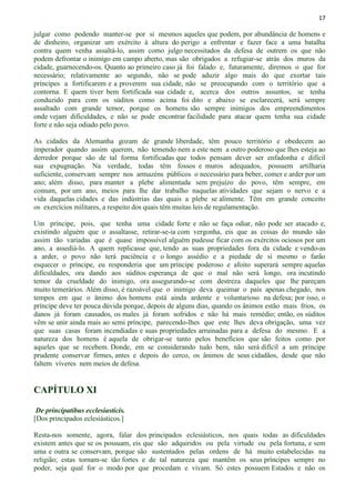 17
julgar como podendo manter-se por si mesmos aqueles que podem, por abundância de homens e
de dinheiro, organizar um exército à altura do perigo a enfrentar e fazer face a uma batalha
contra quem venha assaltá-lo, assim como julgo necessitados da defesa de outrem os que não
podem defrontar o inimigo em campo aberto, mas são obrigados a refugiar-se atrás dos muros da
cidade, guarnecendo-os. Quanto ao primeiro caso já foi falado e, futuramente, diremos o que for
necessário; relativamente ao segundo, não se pode aduzir algo mais do que exortar tais
príncipes a fortificarem e a proverem sua cidade, não se preocupando com o território que a
contorna. E quem tiver bem fortificada sua cidade e, acerca dos outros assuntos, se tenha
conduzido para com os súditos como acima foi dito e abaixo se esclarecerá, será sempre
assaltado com grande temor, porque os homens são sempre inimigos dos empreendimentos
onde vejam dificuldades, e não se pode encontrar facilidade para atacar quem tenha sua cidade
forte e não seja odiado pelo povo.
As cidades da Alemanha gozam de grande liberdade, têm pouco território e obedecem ao
imperador quando assim querem, não temendo nem a este nem a outro poderoso que lhes esteja ao
derredor porque são de tal forma fortificadas que todos pensam dever ser enfadonha e difícil
sua expugnação. Na verdade, todas têm fossos e muros adequados, possuem artilharia
suficiente, conservam sempre nos armazéns públicos o necessário para beber, comer e arder por um
ano; além disso, para manter a plebe alimentada sem prejuízo do povo, têm sempre, em
comum, por um ano, meios para lhe dar trabalho naquelas atividades que sejam o nervo e a
vida daquelas cidades e das indústrias das quais a plebe se alimente. Têm em grande conceito
os exercícios militares, a respeito dos quais têm muitas leis de regulamentação.
Um príncipe, pois, que tenha uma cidade forte e não se faça odiar, não pode ser atacado e,
existindo alguém que o assaltasse, retirar-se-ia com vergonha, eis que as coisas do mundo são
assim tão variadas que é quase impossível alguém pudesse ficar com os exércitos ociosos por um
ano, a assediá-lo. A quem replicasse que, tendo as suas propriedades fora da cidade e vendo-as
a arder, o povo não terá paciência e o longo assédio e a piedade de si mesmo o farão
esquecer o príncipe, eu responderia que um príncipe poderoso e afoito superará sempre aquelas
dificuldades, ora dando aos súditos esperança de que o mal não será longo, ora incutindo
temor da crueldade do inimigo, ora assegurando-se com destreza daqueles que lhe pareçam
muito temerários. Além disso, é razoável que o inimigo deva queimar o país apenas chegado, nos
tempos em que o ânimo dos homens está ainda ardente e voluntarioso na defesa; por isso, o
príncipe deve ter pouca dúvida porque, depois de alguns dias, quando os ânimos estão mais frios, os
danos já foram causados, os males já foram sofridos e não há mais remédio; então, os súditos
vêm se unir ainda mais ao semi príncipe, parecendo-lhes que este lhes deva obrigação, uma vez
que suas casas foram incendiadas e suas propriedades arruinadas para a defesa do mesmo. E a
natureza dos homens é aquela de obrigar-se tanto pelos benefícios que são feitos como por
aqueles que se recebem. Donde, em se considerando tudo bem, não será difícil a um príncipe
prudente conservar firmes, antes e depois do cerco, os ânimos de seus cidadãos, desde que não
faltem víveres nem meios de defesa.
CAPÍTULO XI
De principatibus ecclesiasticis.
[Dos principados eclesiásticos.]
Resta-nos somente, agora, falar dos principados eclesiásticos, nos quais todas as dificuldades
existem antes que se os possuam, eis que são adquiridos ou pela virtude ou pela fortuna, e sem
uma e outra se conservam, porque são sustentados pelas ordens de há muito estabelecidas na
religião; estas tornam-se tão fortes e de tal natureza que mantêm os seus príncipes sempre no
poder, seja qual for o modo por que procedam e vivam. Só estes possuem Estados e não os
 