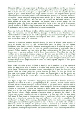 18
defendem; súditos, e não os governam; os Estados, por serem indefesos, não lhes são tomados;
os súditos, por não serem governados, não se preocupam, não pensam e nem podem separar-se
deles. Somente estes principados, pois, são seguros e felizes. Mas, sendo eles dirigidos por razão
superior, à qual a mente humana não atinge, deixarei de falar a seu respeito, mesmo porque,
sendo engrandecidos e mantidos por Deus, seria obra de homem presunçoso e temerário dissertar a
seu respeito. Contudo, se alguém me perguntar donde provém que a Igreja, no poder temporal,
tenha chegado a tanta grandeza, pois que antes de Alexandre os potentados italianos, e não
apenas aqueles que eram ditos “potentados” mas qualquer barão e senhor, mesmo que sem
importância, pouco valor davam ao poder temporal da Igreja, e agora um rei de França treme,
ela pode expulsá-lo da Itália e ainda logra arruinar os venezianos, apontarei fatos que, a despeito
de conhecidos, não me parece supérfluo reavivar em parte na memória.
Antes que Carlos, rei da França, invadisse a Itália, esta província encontrava-se sob o domínio do
Papa, dos venezianos, do rei de Nápoles, do duque de M ilão e dos florentinos. Estes
potentados tinham de se haver com dois cuidados principais: um, que nenhum estrangeiro entrasse na
Itália com tropas; o outro, que nenhum deles ocupasse mais Estado. Aqueles dos quais se tinha
mais receio eram o Papa e os venezianos.
Para conter os venezianos tornou-se necessária a união de todos os demais, como ocorreu na
defesa de Ferrara; para deter o Papa, serviam-se dos barões de Roma, eis que. estando
divididos em duas facções, Orsíni e Colonna, sempre existia motivo de discórdia entre eles e,
estando de arma em punho sob os olhos do pontífice, mantinham o pontificado fraco e
inseguro. Se bem surgisse, vez por outra, um Papa animoso, como foi Xisto, nem a sua
fortuna nem o seu saber puderam livrá-lo desses inconvenientes. A brevidade da vida dos
pontífices era a causa dessa situação, porque, nos dez anos que, em média, vivia um Papa,
somente com muita dificuldade podia ele enfraquecer uma das facções; se, por exemplo, um
deles tivesse quase extinguindo os collonessi surgia um outro, inimigo dos Orsíni, que os fazia
ressurgir sem que tivesse tempo de liquidar os Orsíni. Isto tornava o poder temporal do Papa pouco
considerado na Itália.
Surgiu depois Alexandre VI que, de todos os pontífices que já existiram, foi o que mostrou o
quanto um Papa podia, com o dinheiro e as tropas, para adquirir maior poder; e fez, com o
uso do Duque Valentino como instrumento e com a oportunidade da invasão dos franceses, todas
aquelas coisas que relatei acima com relação às ações do duque. Se bem seu intento não
fosse o de tornar grande a Igreja mas sim o duque, não obstante, tudo o que fez reverteu em
favor da grandeza da Igreja, a qual, após a sua morte, extinto o duque, se tornou herdeira de
sua obra.
Veio depois o Papa Júlio e encontrou a Igreja grande, possuindo toda a Romanha, reduzidos à
impotência os barões de Roma e, pelas perseguições de Alexandre, anuladas aquelas facções;
encontrou, ainda, o caminho aberto para acumular dinheiro, o que jamais havia sido feito antes de
Alexandre. Júlio não só seguiu tais práticas, como as ampliou; pensou em conquistar Bolonha,
extinguir os venezianos e expulsar os franceses da Itália: todos esses empreendimentos lhe
saíram bem, e com tanto maior louvor quanto realizou tudo isso para engrandecer a Igreja e não
para favorecer algum cidadão particular. Conservou, ainda, os partidos dos Orsíni e dos
Colonna nas mesmas condições em que os encontrara e, se bem entre eles houvesse algum
chefe capaz de fazer mudar a situação, duas coisas os mantiveram quietos: uma, a grandeza da
Igreja, que os atemorizava; a outra, não terem eles cardeais, os quais são os causadores dos
tumultos entre as facções. Nem em tempo algum ficarão quietas essas partes, desde que possuam
cardeais, pois estes sustentam os partidos dentro e fora de Roma e os barões são forçados a
defendê-los; assim, da ambição dos prelados, nascem as discórdias e os tumultos entre os
barões. Sua Santidade, o Papa Leão, encontrou o pontificado potentíssimo e, espera-se, se aqueles
que referimos o fizeram grande pelas armas, este o fará ainda maior e mais venerado pela bondade e
 