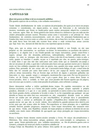 19
suas outras infinitas virtudes.
CAPÍTULO XII
Quot sint genera m ilitiae et de m ercennariis militibus.
[De quantas espécies são as milícias, e dos soldados mercenários.]
Tendo falado detalhadamente de todas as espécies de principados, dos quais já no início me propus
comentar, e consideradas, em alguns pontos, as causas do bem-estar e do mal-estar dos
mesmos, mostrados que foram os modos pelos quais muitos procuraram adquiri-los e conservá-
los, resta-me agora falar de forma genérica dos meios ofensivos e defensivos que em cada um dos
citados principados possam ocorrer, Dissemos acima como é necessário a um príncipe ter bons
fundamentos; do contrário, necessariamente, cairá em ruína. Os principais fundamentos que os
Estados têm, tanto os novos como os velhos ou os mistos, são as boas leis e as boas armas. E, como
não pode haver boas leis onde não existam boas armas e onde existam boas armas convém
que haja boas leis, deixarei de falar das leis e me reportarei apenas às armas.
Digo, pois, que as armas com as quais um príncipe defende o seu Estado, ou são suas
próprias ou são mercenárias, ou auxiliares ou mistas. As mercenárias e as auxiliares são inúteis e
perigosas e, se alguém tem o seu Estado apoiado nas tropas mercenárias, jamais estará firme e
seguro, porque elas são desunidas, ambiciosas, indisciplinadas, infiéis; galhardas entre os
amigos, vis entre os inimigos; não têm temor a Deus e não têm fé nos homens, e tanto se adia a
ruína, quanto se transfere o assalto; na paz se é espoliado por elas, na guerra, pelos inimigos.
A razão disto é que elas não têm outro amor nem outra razão que as mantenha em campo, a
não ser um pouco de soldo, o qual não é suficiente para fazer com que queiram morrer por ti. Querem
muito ser teus soldados enquanto não estás em guerra, mas, quando esta surge, querem fugir ou ir
embora. Para persuadir de tais coisas não me é necessária muita fadiga, eis que a atual ruína da
Itália não foi causada por outro fator senão o de ter, por espaço de muitos anos, repousado
sobre as armas mercenárias. Elas já fizeram algo em favor de alguns e pareciam galhardas nas
lutas entre si; mas, quando surgiu o estrangeiro, mostraram-lhe o que eram. Por isso foi possível a
Carlos, rei de França, tomar a Itália com o giz; e quem disse que a causa disso foram os
nossos pecados, dizia a verdade, se bem que esses pecados não fossem aqueles que ele julgava,
mas sim esses que eu narrei, e como eram pecados de príncipes, estes sofreram o castigo.
Quero demonstrar melhor a infeliz qualidade destas tropas. Os capitães mercenários ou são
homens excelentes, ou não: se o forem, não podes confiar, porque sempre aspirarão à própria
grandeza, abatendo a ti que és o seu patrão, ou oprimindo os outros contra a tua vontade; mas se
não forem grandes chefes, certamente te levarão à ruína. E, se for respondido que qualquer um que
detenha as forças nas mãos fará isso, mercenário ou não, responderei dizendo como as armas
devem ser usadas por um príncipe ou por uma República. O príncipe deve ir pessoalmente
com as tropas e exercer as atribuições do capitão: a República deve mandar seus cidadãos e,
quando enviar um que não se revele valente, deve substitui-lo, quando animoso deve detê-lo com
as leis para que não avance além do limite. Por experiência se vêem príncipes sós e repúblicas
armadas fazerem grandes progressos, enquanto se vêem tropas mercenárias não causarem mais
do que danos. Ainda, uma República armada de tropas próprias se submete ao domínio de um seu
cidadão com muito maior dificuldade do que aquela que esteja protegida por tropas mercenárias
ou auxiliares.
Roma e Esparta foram durante muitos séculos armadas e livres, Os suíços são armadíssimos e
libérrimos, Das armas mercenárias antigas, podemos citar como exemplo os cartagineses, os
quais quase foram oprimidos por seus soldados mercenários, ao fim da primeira guerra com os
romanos, a despeito de terem por chefes os próprios cidadãos de
Cartago. Felipe da Macedônia foi pelos tebanos feito capitão de sua gente, depois da morte de
 