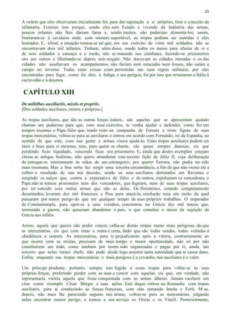 21
A ordem que eles observaram inicialmente foi, para dar reputação a si próprios, tirar o conceito da
infantaria, Fizeram isso porque, sendo eles sem Estado e vivendo da indústria das armas,
poucos infantes não lhes dariam fama e, sendo muitos, não poderiam alimentá-los; assim,
limitaram-se à cavalaria onde, com número suportável, as tropas podiam ser nutridas e eles
honrados. E, afinal, a situação tornou-se tal que, em um exército de vinte mil soldados, não se
encontravam dois mil infantes. Tinham, além disso, usado todos os meios para afastar de si e
de seus soldados o cansaço e o medo, não se matando nos combates, fazendo-se prisioneiros
uns aos outros e libertando-se depois sem resgate. Não atacavam as cidades muradas e os das
cidades não assaltavam os acampamentos; não faziam nem estacadas nem fossos, não saíam a
campo no inverno. Todas estas coisas eram permitidas nas suas regras militares, por eles
encontradas para fugir, como foi dito, à fadiga e aos perigos; foi por isso que arrastaram a Itália à
escravidão e à desonra.
CAPÍTULO XIII
De militibus auxiliariis, mixtis et propriis.
[Dos soldados auxiliares, mistos e próprios.]
As tropas auxiliares, que são as outras forças inúteis, são aquelas que se apresentam quando
chamas um poderoso para que, com seus exércitos, te venha ajudar e defender, como fez em
tempos recentes o Papa Júlio que, tendo visto na campanha de Ferrara a triste figura de suas
tropas mercenárias, voltou-se para as auxiliares e entrou em acordo com Fernando, rei da Espanha, no
sentido de que este, com sua gente e armas, viesse ajudá-lo. Estas tropas auxiliares podem ser
úteis e boas para si mesmas, mas, para quem as chame, são quase sempre danosas, eis que
perdendo ficas liquidado, vencendo ficas seu prisioneiro. E, ainda que destes exemplos estejam
cheias as antigas histórias, não quero abandonar esta recente lição de Júlio II, cuja deliberação
de entregar-se inteiramente às mãos de um estrangeiro, por querer Ferrara, não podia ter sido
mais insensata. Mas a boa sorte fez surgir uma terceira circunstância, a fim de que não viesse ele a
colher o resultado de sua má decisão; sendo os seus auxiliares derrotados em Ravenna e
surgindo os suíços que, contra a expectativa de Júlio e de outros, expulsaram os vencedores, o
Papa não se tornou prisioneiro nem dos vencedores, que fugiram, nem de suas tropas auxiliares,
por ter vencido com outras armas que não as delas. Os florentinos, estando completamente
desarmados, levaram dez mil franceses a Pisa para atacá-la, resolução essa em razão da qual
passaram por maior perigo do que em qualquer tempo de seus próprios trabalhos. O imperador
de Constantinopla, para opor-se a seus vizinhos, concentrou na Grécia dez mil turcos que,
terminada a guerra, não quiseram abandonar o país, o que constitui o início da sujeição da
Grécia aos infiéis.
Assim, aquele que queira não poder vencer, valha-se destas tropas muito mais perigosas do que
as mercenárias, eis que com estas a ruína é certa, dado que são todas unidas, todas voltadas à
obediência a outrem. As mercenárias, para te prejudicarem após a vitória, contrariamente ao
que ocorre com as mistas, precisam de mais tempo e maior oportunidade, não só por não
constituírem um todo, como também por terem sido organizadas e pagas por ti; ainda, um
terceiro que nelas tornes chefe, não pode desde logo assumir tanta autoridade que te cause dano.
Enfim, enquanto nas tropas mercenárias o mais perigoso é a covardia, nas auxiliares é o valor.
Um príncipe prudente, portanto, sempre tem fugido a essas tropas para voltar-se às suas
próprias forças, preferindo perder com as suas a vencer com aquelas, eis que, em verdade, não
representaria vitória aquela que fosse conquistada com as armas alheias. Jamais vacilarei em
citar como exemplo César Bórgia e suas ações. Este duque entrou na Romanha com tropas
auxiliares, para aí conduzindo as forças francesas, com elas tomando Imola e Forli. M as,
depois, não mais lhe parecendo seguras tais armas, voltou-se para as mercenárias, julgando
nelas encontrar menor perigo; e tomou a seu serviço os Orsini e os Viteili. Posteriormente,
 