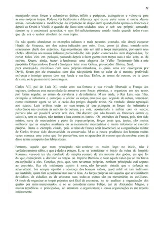 22
manejando essas forças e achando-as dúbias, infiéis e perigosas, extinguiu-as e voltou-se para
as suas próprias tropas. Pode-se ver facilmente a diferença que existe entre umas e outras dessas
armas, considerando a modificação da reputação do duque entre quando tinha apenas os franceses e
depois os Orsíni e Vitelli, e quando ele ficou com soldados seus e sob seu próprio comando:
sempre se a encontrará acrescida, e nem foi suficientemente amado senão quando todos viram
que ele era o senhor absoluto de suas tropas.
Eu não queria abandonar os exemplos italianos e mais recentes; contudo, não desejo esquecer
Hierão de Siracusa, um dos acima indicados por mim. Este, como já disse, tornado pelos
siracusanos chefe dos exércitos, logo reconheceu não ser útil a tropa mercenária, por serem seus
chefes idênticos aos nossos italianos; parecendo-lhe não poder conservá-los nem dispensá-los, fez
cortar todos eles em pedaços, passando depois a fazer guerra com tropas suas e não com as de
outrem, Quero, ainda, trazer à lembrança uma alegoria do Velho Testamento feita a este
propósito. Oferecendo-se David a Saul para lutar com Golias, provocador filisteu, Saul,
para encorajá-lo, revestiu-o com suas próprias armaduras, as quais, uma vez envergadas por
David, foram por ele recusadas: com elas não poderia bem se valer de si mesmo, preferindo
enfrentar o inimigo apenas com sua funda e sua faca. Enfim, as armas de outrem, ou te caem
de cima, ou te pesam ou te constrangem.
Carlos VII, pai de Luís XI, tendo com sua fortuna e sua virtude libertado a França dos
ingleses, conheceu essa necessidade de armar-se com forças próprias, e organizou em seu reino,
por forma regular, as armas de cavalaria e de infantaria. M ais tarde, o Rei Luís, seu filho,
extinguiu a infantaria e começou a aliciar os suíços, erro esse que, seguido de outros, tornou-se,
como realmente agora se vê, a razão dos perigos daquele reino, Na verdade, dando reputação
aos suíços, Luis aviltou todas as suas tropas, já que extinguiu as forças de infantaria e
subordinou sua cavalaria às milícias de outrem, e a esta, acostumada a militar com os suíços,
pareceu não ser possível vencer sem eles. Daí decorre que não bastam os franceses contra os
suíços e, sem os suíços, não tentam a luta contra os outros. Os exércitos de França, pois, têm sido
mistos, parte de mercenários e parte de tropas próprias, forças essas que, juntas, são muitos
melhores que as simples auxiliares ou as meramente mercenárias e muito inferiores ao exército
próprio. Basta o exemplo citado, pois o reino de França seria invencível, se a organização militar
de Carlos tivesse sido desenvolvida ou conservada. M as a pouca prudência dos homens muitas
vezes começa uma coisa que lhe parece boa, sem se aperceber do veneno que ela encobre, como já
disse acima a respeito das febres éticas.
Portanto, aquele que num principado não conhece os males logo no início, não é
verdadeiramente sábio, o que é dado a poucos. E, se se considerar o início da ruína do Império
Romano, ver-se-á ter ela resultado do simples começo de aliciamento dos godos, eis que foi
dai que começaram a declinar as forças do Império Romano e todo aquele valor que se lhe tirava
era atribuído a eles. Concluo, pois, que, sem ter armas próprias, nenhum principado está seguro;
ao contrário, fica ele totalmente sujeito à sorte, não havendo virtude que o defenda na
adversidade. Foi sempre opinião e sentença dos homens sábios, quod nihíl sit tam infirmum
aut instabile, quam fam a potentiae non sua vi nixa. As forças próprias são aquelas que se constituem
de súditos, de cidadãos ou de criaturas tuas; todas as outras são ou mercenárias ou auxiliares.
O modo de organizar as tropas próprias será fácil de encontrar, se se analisar a organização dos
quatro por mim mencionados, e se se considerar como Felipe, pai de Alexandre Magno, e
muitas repúblicas e principados, se armaram e organizaram; a essas organizações eu me reporto
inteiramente.
 