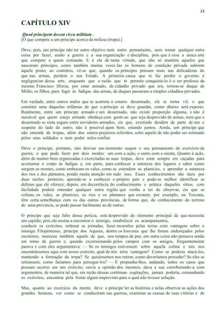 23
CAPÍTULO XIV
Quod principem deceat circa militiam .
[O que compete a um príncipe acerca da milícia (tropa).]
Deve, pois, um príncipe não ter outro objetivo nem outro pensamento, nem tomar qualquer outra
coisa por fazer, senão a guerra e a sua organização e disciplina, pois que é essa a única arte
que compete a quem comanda. E é ela de tanta virtude, que não só mantém aqueles que
nasceram príncipes, como também muitas vezes faz os homens de condição privada subirem
àquele posto; ao contrário, vê-se que, quando os príncipes pensam mais nas delicadezas do
que nas armas, perdem o seu Estado. A primeira causa que te faz perder o governo é
negligenciar dessa arte, enquanto que a razão que te permite conquistá-lo é o ser professo da
mesma. Francisco Sforza, por estar armado, de cidadão privado que era, tornou-se duque de
Milão; os filhos, para fugir às fadigas das armas, de duques passaram a simples cidadãos privados.
Em verdade, entre outros males que te acarreta o estares desarmado, ele te torna vil, o que
constitui uma daquelas infâmias de que o príncipe se deve guardar, como abaixo será exposto.
Realmente, entre um príncipe armado e um desarmado, não existe proporção alguma, e não é
razoável que quem esteja armado obedeça com gosto ao que seja desprovido de armas, nem que o
desarmado se sinta seguro entre servidores armados, eis que, existindo desdém de parte de um e
suspeita do lado do outro, não é possível ajam bem, estando juntos. Ainda, um príncipe que
não entende de tropas, além dos outros prejuízos referidos, sofre aquele de não poder ser estimado
pelos seus soldados e nem poder neles confiar.
Deve o príncipe, portanto, não desviar um momento sequer o seu pensamento do exercício da
guerra, o que pode fazer por dois modos: um com a ação, o outro com a mente, Quanto à ação,
além de manter bem organizadas e exercitadas as suas tropas, deve estar sempre em caçadas para
acostumar o corpo às fadigas e, em parte, para conhecer a natureza dos lugares e saber como
surgem os montes, como embocam os vales, como se estendem as planícies, e aprender a natureza
dos rios e dos pântanos, pondo muita atenção em tudo isso. Esses conhecimentos são úteis por
duas razões: primeiro, aprende-se a conhecer o próprio país e pode-se melhor identificar as
defesas que ele oferece; depois, em decorrência do conhecimento e prática daqueles sítios, com
facilidade poderá entender qualquer outra região que venha a ter de observar, eis que as
colinas, os vales, as planícies, os rios e os pântanos que existem, por exemplo, na Toscana,
têm certa semelhança com os das outras províncias, de forma que, do conhecimento do terreno
de uma província, se pode passar facilmente ao de outras.
O príncipe que seja falto dessa perícia, está desprovido do elemento principal de que necessita
um capitão, pois ela ensina a encontrar o inimigo, estabelecer os acampamentos,
conduzir os exércitos, ordenar as jornadas, fazer incursões pelas terras com vantagem sobre o
inimigo. Filopémenes, príncipe dos Aqueus, dentre os louvores que lhe foram endereçados pelos
escritores, mereceu também aquele de que, nos tempos de paz, em outra coisa não pensava senão
em torno de guerra e, quando excursionando pelos campos com os amigos, frequentemente
parava e com eles argumentava: — Se os inimigos estivessem sobre aquela colina e nós nos
encontrássemos aqui com nosso exército, qual de nós teria vantagem? Como se poderia atacá-los,
mantendo a formação da tropa? Se quiséssemos nos retirar, como deveríamos proceder? Se eles se
retirassem, como faríamos para persegui-los? — E propunha-lhes, andando, todos os casos que
possam ocorrer em um exército; ouvia a opinião dos mesmos, dava a sua corroborando-a com
argumentos, de maneira tal que, em razão dessas contínuas cogitações, jamais poderia, comandando
os exércitos, encontrar pela frente algum imprevisto para o qual não tivesse solução.
Mas, quanto ao exercício da mente, deve o príncipe ler as histórias e nelas observar as ações dos
grandes homens, ver como se conduziram nas guerras, examinar as causas de suas vitórias e de
 