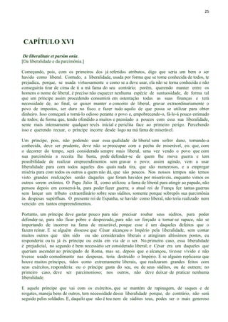 25
CAPÍTULO XVI
De liberalitate et parsim onia.
[Da liberalidade e da parcimônia.]
Começando, pois, com os primeiros dos já referidos atributos, digo que seria um bem o ser
havido como liberal. Contudo, a liberalidade, usada por forma que se torne conhecida de todos, te
prejudica, porque, se usada virtuosamente e como se a deve usar, ela não se torna conhecida e não
conseguirás tirar de cima de ti a má fama do seu contrário; porém, querendo manter entre os
homens o nome de liberal, é preciso não esquecer nenhuma espécie de suntuosidade, de forma tal
que um príncipe assim procedendo consumirá em ostentação todas as suas finanças e terá
necessidade de, ao final, se quiser manter o conceito de liberal, gravar extraordinariamente o
povo de impostos, ser duro no fisco e fazer tudo aquilo de que possa se utilizar para obter
dinheiro. Isso começará a torná-lo odioso perante o povo e, empobrecendo-o, fá-lo-á pouco estimado
de todos; de forma que, tendo ofendido a muitos e premiado a poucos com essa sua liberalidade,
sente mais intensamente qualquer revés inicial e periclita face ao primeiro perigo. Percebendo
isso e querendo recuar, o príncipe incorre desde logo na má fama de miserável.
Um príncipe, pois, não podendo usar essa qualidade de liberal sem sofrer dano, tornando-a
conhecida, deve ser prudente, deve não se preocupar com a pecha de miserável, eis que, com
o decorrer do tempo, será considerado sempre mais liberal, uma vez vendo o povo que com
sua parcimônia a receita lhe basta, pode defender-se de quem lhe mova guerra e tem
possibilidade de realizar empreendimentos sem gravar o povo; assim agindo, vem a usar
liberalidade para com todos aqueles dos quais nada tira, que são numerosos, e a empregar
miséria para com todos os outros a quem não dá, que são poucos. Nos nossos tempos não temos
visto grandes realizações senão daqueles que foram havidos por miseráveis, enquanto vimos os
outros serem extintos. O Papa Júlio II, como utilizou a fama de liberal para atingir ao papado, não
pensou depois em conservá-la, para poder fazer guerra; o atual rei de França fez tantas guerras
sem lançar um tributo extraordinário sobre seus súditos, somente porque sobrepôs sua parcimônia
às despesas supérfluas. O presente rei de Espanha, se havido como liberal, não teria realizado nem
vencido em tantos empreendimentos.
Portanto, um príncipe deve gastar pouco para não precisar roubar seus súditos, para poder
defender-se, para não ficar pobre e desprezado, para não ser forçado a tornar-se rapace, não se
importando de incorrer na fama de miserável, porque esse é um daqueles defeitos que o
fazem reinar. E se alguém dissesse que César alcançou o Império pela liberalidade, sem contar
muitos outros que têm sido ou são considerados liberais e atingiram altíssimos postos, eu
responderia: ou tu já és príncipe ou estás em via de o ser. No primeiro caso, essa liberalidade
é prejudicial, no segundo é bem necessário ser considerado liberal; e César era um daqueles que
queriam ascender ao principado de Roma, mas se, depois que o alcançou, tivesse vivido e não
tivesse usado comedimento nas despesas, teria destruído o Império. E se alguém replicasse que
houve muitos príncipes, tidos como extremamente liberais, que realizaram grandes feitos com
seus exércitos, responderia: ou o príncipe gasta do seu, ou de seus súditos, ou de outrem; no
primeiro caso, deve ser parcimonioso; nos outros, não deve deixar de praticar nenhuma
liberalidade.
E aquele príncipe que vai com os exércitos, que se mantém de rapinagem, de saques e de
resgates, maneja bens de outros, tem necessidade dessa liberalidade porque, do contrário, não será
seguido pelos soldados. E, daquilo que não é teu nem de súditos teus, podes ser o mais generoso
 