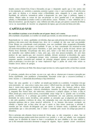 26
doador, como o foram Ciro, César e Alexandre, eis que o despender aquilo que é dos outros não
te tira reputação, ao contrário, a aumenta; somente o gastar o teu é que te prejudica. E não há coisa
que tanto se destrua a si mesma como a liberalidade, pois, enquanto tu a usas, perdes a
faculdade de utilizá-la, tornando-te pobre e desprezado ou, para fugir à pobreza, rapace e
odioso. Dentre todas as coisas de que um príncipe se deve guardar está o ser desprezado e
odiado, e a liberalidade te conduz a uma e a outra dessas coisas. Portanto, é mais sabedoria ter a
fama de miserável, que dá origem a uma infâmia sem ódio, do que, por querer o conceito de liberal,
ver-se na necessidade de incorrer no julgamento de rapace, que cria uma má fama com ódio.
CAPÍTULO XVII
De crudelitate et pietate; et an sit melius am ari quam timeri, vel e contra.
[Da crueldade e da piedade; se é melhor ser amado que temido, ou antes temido que amado.]
Reportando-me às outras qualidades já referidas, digo que cada príncipe deve desejar ser tido como
piedoso e não como cruel: não obstante isso, deve ter o cuidado de não usar mal essa piedade.
César Bórgia era considerado cruel; entretanto, essa sua crueldade tinha recuperado a Romanha,
logrando uní-la e pô-la em paz e em lealdade. O que, se bem considerado for, mostrará ter sido
ele muito mais piedoso do que o povo florentino, o qual, para fugir à pecha de cruel, deixou que
Pistóia fosse destruída. Um príncipe não deve, pois, temer a má fama de cruel, desde que por
ela mantenha seus súditos unidos e leais, pois que, com mui poucos exemplos, ele será mais
piedoso do que aqueles que, por excessiva piedade, deixam acontecer as desordens das quais
resultam assassínios ou rapinagens: porque estes costumam prejudicar a comunidade inteira,
enquanto aquelas execuções que emanam do príncipe atingem apenas um indivíduo. E, dentre
todos os príncipes, é ao novo que se torna impossível fugir à pecha de cruel, visto serem os
Estados novos cheios de perigos.
Diz Virgílio, pela boca de Dido: Res dura,et regni novitas m e talia cogunt moliri, et late fines custode
tueri.
O príncipe, contudo, deve ser lento no crer e no agir, não se alarmar por si mesmo e proceder por
forma equilibrada, com prudência e humanidade, buscando evitar que a excessiva confiança o
torne incauto e a demasiada desconfiança o faça intolerável.
Nasce daí uma questão: se é melhor ser amado que temido ou o contrário. A resposta é de que
seria necessário ser uma coisa e outra; mas, como é difícil reuni-las, em tendo que faltar uma das
duas é muito mais seguro ser temido do que amado. Isso porque dos homens pode-se dizer,
geralmente, que são ingratos, volúveis, simuladores, tementes do perigo, ambiciosos de ganho;
e, enquanto lhes fizeres bem, são todos teus, oferecem-te o próprio sangue, os bens, a vida, os
filhos, desde que, como se disse acima, a necessidade esteja longe de ti; quando esta se avizinha,
porém, revoltam-se. E o príncipe que confiou inteiramente em suas palavras, encontrando-se
destituído de outros meios de defesa, está perdido: as amizades que se adquirem por dinheiro,
e não pela grandeza e nobreza de alma, são compradas mas com elas não se pode contar e, no
momento oportuno, não se torna possível utilizá-las. E os homens têm menos escrúpulo em
ofender a alguém que se faça amar do que a quem se faça temer, posto que a amizade é
mantida por um vínculo de obrigação que, por serem os homens maus, é quebrado em cada
oportunidade que a eles convenha; mas o temor é mantido pelo receio de castigo que jamais se
abandona.
Deve o príncipe, não obstante, fazer-se temer de forma que, se não conquistar o amor, fuja ao
ódio, mesmo porque podem muito bem coexistir o ser temido e o não ser odiado: isso conseguirá
sempre que se abstenha de tomar os bens e as mulheres de seus cidadãos e de seus súditos e,
em se lhe tornando necessário derramar o sangue de alguém, faça-o quando existir conveniente
 