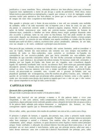 27
justificativa e causa manifesta. Deve, sobretudo, abster-se dos bens alheios, posto que os homens
esquecem mais rapidamente a morte do pai do que a perda do patrimônio. Além disso, nunca
faltam motivos para justificar as expropriações, e aquele que começa a viver de rapinagem sempre
encontra razões para apossar-se dos bens alheios, ao passo que as razões para o derramamento
de sangue são mais raras e esgotam-se mais depressa.
Mas quando o príncipe está à frente de seus exércitos e tem sob seu comando uma multidão
de soldados, então é de todo necessário não se importar com a fama de cruel, eis que, sem
ela, jamais se conservará exército unido e disposto a alguma empresa. Dentre as admiráveis
ações de Aníbal, menciona-se esta: tendo um exército imenso, constituído de homens de
inúmeras raças, conduzido a batalhar em terras alheias, nunca surgiu qualquer dissensão entre
eles ou contra o príncipe, tanto na má como na boa fortuna. Isso não pode resultar de outra
coisa senão daquela sua desumana crueldade que, aliada às suas infinitas virtudes, o tornou sempre
venerado e terrível no conceito de seus soldados; sem aquela crueldade, as virtudes não lhe teriam
bastado para surtir tal efeito e, todavia, escritores nisto pouco ponderados, admiram, de um lado,
essa sua atuação e, de outro, condenam a principal causa da mesma.
Para prova de que, realmente, as outras suas virtudes não seriam bastantes, pode-se considerar o
caso de Cipião, homem dos mais notáveis não somente nos seus tempos mas também na
memória de todos os fatos conhecidos, cujos exércitos se revoltaram na Espanha em
conseqüência de sua excessiva piedade, pois que havia concedido aos seus soldados mais
liberdades do que convinha à disciplina militar. Tal fato foi-lhe censurado no Senado por Fábio
M áximo, o qual chamou-o de corruptor da milícia romana. Os locrenses, tendo sido arruinados e
abatidos por um legado de Cipião, não foram por ele vingados, nem a insolência daquele
legado foi reprimida, resultando tudo isso de sua natureza fácil; tanto assim que, querendo alguém
desculpá-lo perante o Senado, disse haver muitos homens que melhor sabiam não errar do que
corrigir os erros. Essa sua natureza teria com o tempo sacrificado a fama e a glória de Cipião,
tivesse ele perseverado no comando; mas, vivendo sob o governo do Senado, esta sua
prejudicial qualidade não só desapareceu, como lhe resultou em glória. Concluo, pois, voltando à
questão de ser temido e amado, que um príncipe sábio, amando os homens como a eles agrada e
sendo por eles temido como deseja, deve apoiar-se naquilo que é seu e não no que é dos outros;
deve apenas empenhar-se em fugir ao ódio, como foi dito.
CAPÍTULO XVIII
Quomodo fides a principibus sit servanda.
[De que modo os príncipes devem manter a fé da palavra dada.]
Quando seja louvável em um príncipe o manter a fé (da palavra dada) e viver com
integridade, e não com astúcia, todos compreendem; contudo, vê-se nos nossos tempos, pela
experiência, alguns príncipes terem realizado grandes coisas a despeito de terem tido em pouca conta a
fé da palavra dada, sabendo pela astúcia transtornar a inteligência dos homens; no final,
conseguiram superar aqueles que se firmaram sobre a lealdade.
Deveis saber, então, que existem dois modos de combater: um com as leis, o outro com a força.
O primeiro é próprio do homem, o segundo, dos animais; mas, como o primeiro modo muitas
vezes não é suficiente, convém recorrer ao segundo. Portanto, a um príncipe torna-se necessário
saber bem empregar o animal e o homem. Esta matéria, aliás, foi ensinada aos príncipes,
veladamente, pelos antigos escritores, os quais descrevem como Aquiles e muitos outros príncipes
antigos foram confiados à educação do centauro Quiron. Isso não quer dizer outra coisa, o ter por
preceptor um ser meio animal e meio homem, senão que um príncipe precisa saber usar uma e
outra dessas naturezas: uma sem a outra não é durável. Necessitando um príncipe, pois, saber
 