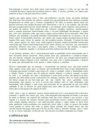 28
bem empregar o animal, deve deste tomar como modelos a raposa e o leão, eis que este não
se defende dos laços e aquela não tem defesa contra os lobos. É preciso, portanto, ser raposa para
conhecer os laços e leão para aterrorizar os lobos.
Aqueles que agem apenas como o leão, não conhecem a sua arte. Logo, um senhor prudente
não pode nem deve guardar sua palavra, quando isso seja prejudicial aos seus interesses e quando
desapareceram as causas que o levaram a empenhá-la. Se todos os homens fossem bons, este
preceito seria mau; mas, porque são maus e não observariam a sua fé a teu respeito, não há razão
para que a cumpras para com eles. Jamais faltaram a um príncipe razões legítimas para justificar a
sua quebra da palavra. Disto poder-se-ia dar inúmeros exemplos modernos, mostrar quantas
pazes e quantas promessas foram tornadas írritas e vãs pela infidelidade dos príncipes; e aquele
que, com mais perfeição, soube agir como a raposa, saiu-se melhor. M as é necessário saber bem
disfarçar esta qualidade e ser grande simulador e dissimulador: tão simples são os homens e de tal
forma cedem às necessidades presentes, que aquele que engana sempre encontrará quem se deixe
enganar. Não quero deixar de apontar um dos exemplos recentes. Alexandre VI jamais fez outra
coisa, jamais pensou em outra coisa senão enganar os homens, sempre encontrando ocasião para
assim poder agir. Nunca existiu homem que tivesse maior eficácia em asseverar, que com maiores
juramentos afirmasse uma coisa e que, depois, menos a observasse; não obstante, os enganos
sempre lhe resultaram segundo o seu desejo, pois bem conhecia este lado do mundo.
A um príncipe, portanto, não é essencial possuir todas as qualidades acima mencionadas, mas é
bem necessário parecer possuí-las. Antes, ousarei dizer que, possuindo-as e usando-as sempre,
elas são danosas, enquanto que, aparentando possuí-las, são úteis; por exemplo: parecer piedoso,
fiel, humano, íntegro, religioso, e sê-lo realmente, mas estar com o espírito preparado e disposto
de modo que, precisando não sê-lo, possas e saibas tornar-te o contrário,
Deve-se compreender que um príncipe, e em particular um príncipe novo, não pode praticar
todas aquelas coisas pelas quais os homens são considerados bons, uma vez que, frequentemente,
é obrigado, para manter o Estado, a agir contra a fé, contra a caridade, contra a humanidade, contra
a religião. Porém, é preciso que ele tenha um espírito disposto a voltar-se segundo os ventos
da sorte e as variações dos fatos o determinem e, como acima se disse, não apartar-se do bem,
podendo, mas saber entrar no mal, se necessário. Um príncipe, portanto, deve ter muito cuidado em
não deixar escapar de sua boca nada que não seja repleto das cinco qualidades acima
mencionadas, para parecer, ao vê-lo e ouvi-lo, todo piedade, todo fé, todo integridade, todo
humanidade, todo religião; e nada existe mais necessário de ser aparentado do que esta última
qualidade. É que os homens em geral julgam mais pelos olhos do que pelas mãos, porque a
todos cabe ver mas poucos são capazes de sentir.
Todos vêem o que tu aparentas, poucos sentem aquilo que tu és; e esses poucos não se atrevem a
contrariar a opinião dos muitos que, aliás, estão protegidos pela majestade do Estado; e, nas ações
de todos os homens, em especial dos príncipes, onde não existe tribunal a que recorrer, o que
importa é o sucesso das mesmas, Procure, pois, um príncipe, vencer e manter o Estado: os meios
serão sempre julgados honrosos e por todos louvados, porque o vulgo sempre se deixa levar
pelas aparências e pelos resultados, e no mundo não existe senão o vulgo; os poucos não podem
existir quando os muitos têm onde se apoiar. Algum príncipe dos tempos atuais, que não
convém nomear, não prega senão a paz e fé, mas de uma e outra é ferrenho inimigo; uma e outra,
se ele as tivesse praticado, ter-lhe-iam por mais de uma vez tolhido a reputação ou o Estado.
CAPÍTULO XIX
De contem ptu et odio fugiendo.
[De como se deva evitar o ser desprezado e odiado.]
 