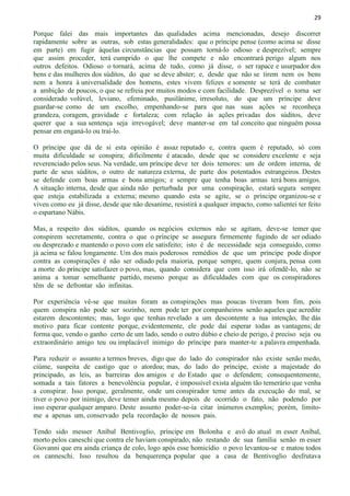 29
Porque falei das mais importantes das qualidades acima mencionadas, desejo discorrer
rapidamente sobre as outras, sob estas generalidades: que o príncipe pense (como acima se disse
em parte) em fugir àquelas circunstâncias que possam torná-lo odioso e desprezível; sempre
que assim proceder, terá cumprido o que lhe compete e não encontrará perigo algum nos
outros defeitos. Odioso o tornará, acima de tudo, como já disse, o ser rapace e usurpador dos
bens e das mulheres dos súditos, do que se deve abster; e, desde que não se tirem nem os bens
nem a honra à universalidade dos homens, estes vivem felizes e somente se terá de combater
a ambição de poucos, o que se refreia por muitos modos e com facilidade. Desprezível o torna ser
considerado volúvel, leviano, efeminado, pusilânime, irresoluto, do que um príncipe deve
guardar-se como de um escolho, empenhando-se para que nas suas ações se reconheça
grandeza, coragem, gravidade e fortaleza; com relação às ações privadas dos súditos, deve
querer que a sua sentença seja irrevogável; deve manter-se em tal conceito que ninguém possa
pensar em enganá-lo ou traí-lo.
O príncipe que dá de si esta opinião é assaz reputado e, contra quem é reputado, só com
muita dificuldade se conspira; dificilmente é atacado, desde que se considere excelente e seja
reverenciado pelos seus. Na verdade, um príncipe deve ter dois temores: um de ordem interna, de
parte de seus súditos, o outro de natureza externa, de parte dos potentados estrangeiros. Destes
se defende com boas armas e bons amigos; e sempre que tenha boas armas terá bons amigos.
A situação interna, desde que ainda não perturbada por uma conspiração, estará segura sempre
que esteja estabilizada a externa; mesmo quando esta se agite, se o príncipe organizou-se e
viveu como eu já disse, desde que não desanime, resistirá a qualquer impacto, como salientei ter feito
o espartano Nábis.
Mas, a respeito dos súditos, quando os negócios externos não se agitam, deve-se temer que
conspirem secretamente, contra o que o príncipe se assegura firmemente fugindo de ser odiado
ou desprezado e mantendo o povo com ele satisfeito; isto é de necessidade seja conseguido, como
já acima se falou longamente. Um dos mais poderosos remédios de que um príncipe pode dispor
contra as conspirações é não ser odiado pela maioria, porque sempre, quem conjura, pensa com
a morte do príncipe satisfazer o povo, mas, quando considera que com isso irá ofendê-lo, não se
anima a tomar semelhante partido, mesmo porque as dificuldades com que os conspiradores
têm de se defrontar são infinitas.
Por experiência vê-se que muitas foram as conspirações mas poucas tiveram bom fim, pois
quem conspira não pode ser sozinho, nem pode ter por companheiros senão aqueles que acredite
estarem descontentes; mas, logo que tenhas revelado a um descontente a tua intenção, lhe dás
motivo para ficar contente porque, evidentemente, ele pode daí esperar todas as vantagens; de
forma que, vendo o ganho certo de um lado, sendo o outro dúbio e cheio de perigo, é preciso seja ou
extraordinário amigo teu ou implacável inimigo do príncipe para manter-te a palavra empenhada.
Para reduzir o assunto a termos breves, digo que do lado do conspirador não existe senão medo,
ciúme, suspeita de castigo que o atordoa; mas, do lado do príncipe, existe a majestade do
principado, as leis, as barreiras dos amigos e do Estado que o defendem; consequentemente,
somada a tais fatores a benevolência popular, é impossível exista alguém tão temerário que venha
a conspirar. Isso porque, geralmente, onde um conspirador teme antes da execução do mal, se
tiver o povo por inimigo, deve temer ainda mesmo depois de ocorrido o fato, não podendo por
isso esperar qualquer amparo. Deste assunto poder-se-ia citar inúmeros exemplos; porém, limito-
me a apenas um, conservado pela recordação de nossos pais.
Tendo sido messer Aníbal Bentivoglio, príncipe em Bolonha e avô do atual m esser Aníbal,
morto pelos caneschi que contra ele haviam conspirado, não restando de sua família senão m esser
Giovanni que era ainda criança de colo, logo após esse homicídio o povo levantou-se e matou todos
os canneschi. Isso resultou da benquerença popular que a casa de Bentivoglio desfrutava
 
