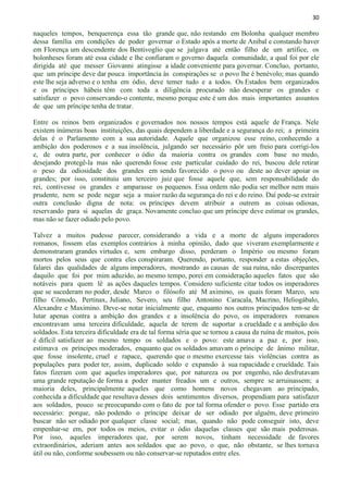 30
naqueles tempos, benquerença essa tão grande que, não restando em Bolonha qualquer membro
dessa família em condições de poder governar o Estado após a morte de Anibal e constando haver
em Florença um descendente dos Bentivoglio que se julgava até então filho de um artífice, os
bolonheses foram até essa cidade e lhe confiaram o governo daquela comunidade, a qual foi por ele
dirigida até que messer Giovanni atingisse a idade conveniente para governar. Concluo, portanto,
que um príncipe deve dar pouca importância às conspirações se o povo lhe é benévolo; mas quando
este lhe seja adverso e o tenha em ódio, deve temer tudo e a todos. Os Estados bem organizados
e os príncipes hábeis têm com toda a diligência procurado não desesperar os grandes e
satisfazer o povo conservando-o contente, mesmo porque este é um dos mais importantes assuntos
de que um príncipe tenha de tratar.
Entre os reinos bem organizados e governados nos nossos tempos está aquele de França. Nele
existem inúmeras boas instituições, das quais dependem a liberdade e a segurança do rei; a primeira
delas é o Parlamento com a sua autoridade. Aquele que organizou esse reino, conhecendo a
ambição dos poderosos e a sua insolência, julgando ser necessário pôr um freio para corrigi-los
e, de outra parte, por conhecer o ódio da maioria contra os grandes com base no medo,
desejando protegê-la mas não querendo fosse este particular cuidado do rei, buscou dele retirar
o peso da odiosidade dos grandes em sendo favorecido o povo ou deste ao dever apoiar os
grandes; por isso, constituiu um terceiro juiz que fosse aquele que, sem responsabilidade do
rei, contivesse os grandes e amparasse os pequenos. Essa ordem não podia ser melhor nem mais
prudente, nem se pode negar seja a maior razão da segurança do rei e do reino. Daí pode-se extrair
outra conclusão digna de nota: os príncipes devem atribuir a outrem as coisas odiosas,
reservando para si aquelas de graça. Novamente concluo que um príncipe deve estimar os grandes,
mas não se fazer odiado pelo povo.
Talvez a muitos pudesse parecer, considerando a vida e a morte de alguns imperadores
romanos, fossem elas exemplos contrários à minha opinião, dado que viveram exemplarmente e
demonstraram grandes virtudes e, sem embargo disso, perderam o Império ou mesmo foram
mortos pelos seus que contra eles conspiraram. Querendo, portanto, responder a estas objeções,
falarei das qualidades de alguns imperadores, mostrando as causas de sua ruína, não discrepantes
daquilo que foi por mim aduzido, ao mesmo tempo, porei em consideração aqueles fatos que são
notáveis para quem lê as ações daqueles tempos. Considero suficiente citar todos os imperadores
que se sucederam no poder, desde Marco o filósofo até M aximino, os quais foram Marco, seu
filho Cômodo, Pertinax, Juliano, Severo, seu filho Antonino Caracala, Macrino, Heliogábalo,
Alexandre e Maximino. Deve-se notar inicialmente que, enquanto nos outros principados tem-se de
lutar apenas contra a ambição dos grandes e a insolência do povo, os imperadores romanos
encontravam uma terceira dificuldade, aquela de terem de suportar a crueldade e a ambição dos
soldados. Esta terceira dificuldade era de tal forma séria que se tornou a causa da ruína de muitos, pois
é difícil satisfazer ao mesmo tempo os soldados e o povo: este amava a paz e, por isso,
estimava os príncipes moderados, enquanto que os soldados amavam o príncipe de ânimo militar,
que fosse insolente, cruel e rapace, querendo que o mesmo exercesse tais violências contra as
populações para poder ter, assim, duplicado soldo e expansão à sua rapacidade e crueldade. Tais
fatos fizeram com que aqueles imperadores que, por natureza ou por engenho, não desfrutavam
uma grande reputação de forma a poder manter freados um e outros, sempre se arruinassem; a
maioria deles, principalmente aqueles que como homens novos chegavam ao principado,
conhecida a dificuldade que resultava desses dois sentimentos diversos, propendiam para satisfazer
aos soldados, pouco se preocupando com o fato de por tal forma ofender o povo. Esse partido era
necessário: porque, não podendo o príncipe deixar de ser odiado por alguém, deve primeiro
buscar não ser odiado por qualquer classe social; mas, quando não pode conseguir isto, deve
empenhar-se em, por todos os meios, evitar o ódio daquelas classes que são mais poderosas.
Por isso, aqueles imperadores que, por serem novos, tinham necessidade de favores
extraordinários, aderiam antes aos soldados que ao povo, o que, não obstante, se lhes tornava
útil ou não, conforme soubessem ou não conservar-se reputados entre eles.
 