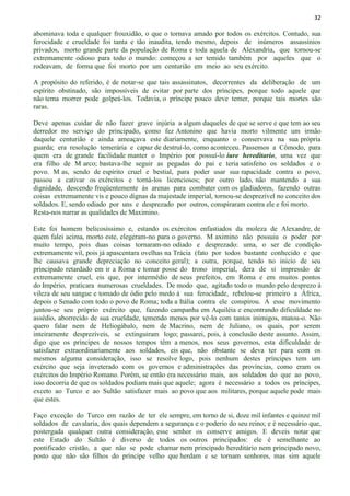 32
abominava toda e qualquer frouxidão, o que o tornava amado por todos os exércitos. Contudo, sua
ferocidade e crueldade foi tanta e tão inaudita, tendo mesmo, depois de inúmeros assassínios
privados, morto grande parte da população de Roma e toda aquela de Alexandria, que tornou-se
extremamente odioso para todo o mundo: começou a ser temido também por aqueles que o
rodeavam, de forma que foi morto por um centurião em meio ao seu exército.
A propósito do referido, é de notar-se que tais assassinatos, decorrentes da deliberação de um
espírito obstinado, são impossíveis de evitar por parte dos príncipes, porque todo aquele que
não tema morrer pode golpeá-los. Todavia, o príncipe pouco deve temer, porque tais mortes são
raras.
Deve apenas cuidar de não fazer grave injúria a algum daqueles de que se serve e que tem ao seu
derredor no serviço do principado, como fez Antonino que havia morto vilmente um irmão
daquele centurião e ainda ameaçava este diariamente, enquanto o conservava na sua própria
guarda; era resolução temerária e capaz de destruí-lo, como aconteceu. Passemos a Cômodo, para
quem era de grande facilidade manter o Império por possuí-lo iure hereditario, uma vez que
era filho de M arco; bastava-lhe seguir as pegadas do pai e teria satisfeito os soldados e o
povo. M as, sendo de espírito cruel e bestial, para poder usar sua rapacidade contra o povo,
passou a cativar os exércitos e torná-los licenciosos; por outro lado, não mantendo a sua
dignidade, descendo freqüentemente às arenas para combater com os gladiadores, fazendo outras
coisas extremamente vis e pouco dignas da majestade imperial, tornou-se desprezível no conceito dos
soldados. E, sendo odiado por uns e desprezado por outros, conspiraram contra ele e foi morto.
Resta-nos narrar as qualidades de Maximino.
Este foi homem belicosíssimo e, estando os exércitos enfastiados da moleza de Alexandre, de
quem falei acima, morto este, elegeram-no para o governo. M aximino não possuiu o poder por
muito tempo, pois duas coisas tornaram-no odiado e desprezado: uma, o ser de condição
extremamente vil, pois já apascentara ovelhas na Trácia (fato por todos bastante conhecido e que
lhe causava grande depreciação no conceito geral); a outra, porque, tendo no início de seu
principado retardado em ir a Roma e tomar posse do trono imperial, dera de si impressão de
extremamente cruel, eis que, por intermédio de seus prefeitos, em Roma e em muitos pontos
do Império, praticara numerosas crueldades. De modo que, agitado todo o mundo pelo desprezo à
vileza de seu sangue e tomado de ódio pelo medo à sua ferocidade, rebelou-se primeiro a África,
depois o Senado com todo o povo de Roma; toda a Itália contra ele conspirou. A esse movimento
juntou-se seu próprio exército que, fazendo campanha em Aquiléia e encontrando dificuldade no
assédio, aborrecido de sua crueldade, temendo menos por vê-lo com tantos inimigos, matou-o. Não
quero falar nem de Heliogábalo, nem de Macrino, nem de Juliano, os quais, por serem
inteiramente desprezíveis, se extinguiram logo; passarei, pois, à conclusão deste assunto. Assim,
digo que os príncipes de nossos tempos têm a menos, nos seus governos, esta dificuldade de
satisfazer extraordinariamente aos soldados, eis que, não obstante se deva ter para com os
mesmos alguma consideração, isso se resolve logo, pois nenhum destes príncipes tem um
exército que seja inveterado com os governos e administrações das províncias, como eram os
exércitos do Império Romano. Porém, se então era necessário mais, aos soldados do que ao povo,
isso decorria de que os soldados podiam mais que aquele; agora é necessário a todos os príncipes,
exceto ao Turco e ao Sultão satisfazer mais ao povo que aos militares, porque aquele pode mais
que estes.
Faço exceção do Turco em razão de ter ele sempre, em torno de si, doze mil infantes e quinze mil
soldados de cavalaria, dos quais dependem a segurança e o poderio do seu reino; e é necessário que,
postergada qualquer outra consideração, esse senhor os conserve amigos. E deveis notar que
este Estado do Sultão é diverso de todos os outros principados: ele é semelhante ao
pontificado cristão, a que não se pode chamar nem principado hereditário nem principado novo,
posto que não são filhos do príncipe velho que herdam e se tornam senhores, mas sim aquele
 