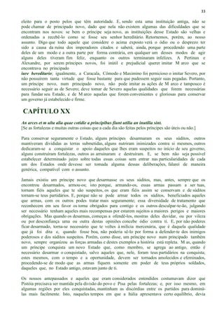 33
eleito para o posto pelos que têm autoridade. E, sendo esta uma instituição antiga, não se
pode chamar de principado novo, dado que nela não existem algumas das dificuldades que se
encontram nos novos: se bem o príncipe seja novo, as instituições desse Estado são velhas e
ordenadas a recebê-lo como se fosse seu senhor hereditário. Retornemos, porém, ao nosso
assunto. Digo que todo aquele que considere o acima exposto verá o ódio ou o desprezo ter
sido a causa da ruína dos imperadores citados e saberá, ainda, porque procedendo uma parte
deles de um modo e a outra parte por forma contrária, em qualquer um desses modos de agir
alguns deles tiveram fim feliz, enquanto os outros terminaram infelizes. A Pertinax e
Alexandre, por serem príncipes novos, foi inútil e prejudicial querer imitar M arco que se
encontrava no principado
iure hereditario; igualmente, a Caracala, Cômodo e Maximino foi pernicioso o imitar Severo, por
não possuírem tanta virtude que fosse bastante para que pudessem seguir suas pegadas. Portanto,
um príncipe novo, num principado novo, não pode imitar as ações de M arco e tampouco é
necessário seguir as de Severo; deve tomar de Severo aquelas qualidades que forem necessárias
para fundar seu Estado, e de M arco aquelas que forem convenientes e gloriosas para conservar
um governo já estabelecido e firme.
CAPÍTULO XX
An arces et m ulta alia quae cotidie a principibus fiunt utilia an inutilia sint.
[Se as fortalezas e muitas outras coisas que a cada dia são feitas pelos príncipes são úteis ou não.]
Para conservar seguramente o Estado, alguns príncipes desarmaram os seus súditos, outros
mantiveram divididas as terras submetidas, alguns nutriram inimizades contra si mesmos, outros
dedicaram-se a conquistar o apoio daqueles que lhes eram suspeitos no início de seu governo,
alguns construíram fortalezas, outros as arruinaram e destruíram. E, se bem não seja possível
estabelecer determinado juízo sobre todas essas coisas sem entrar nas particularidades de cada
um dos Estados onde devesse ser tomada alguma dessas deliberações, falarei de maneira
genérica, compatível com o assunto.
Jamais existiu um príncipe novo que desarmasse os seus súditos, mas, antes, sempre que os
encontrou desarmados, armou-os; isto porque, armando-os, essas armas passam a ser tuas,
tornam fiéis aqueles que te são suspeitos, os que eram fiéis assim se conservam e de súditos
tornam-se teus partidários. E, porque não se pode armar todos os súditos, beneficiados aqueles
que armas, com os outros podes tratar mais seguramente; essa diversidade de tratamento que
reconhecem em seu favor os torna obrigados para contigo e os outros desculpar-te-ão, julgando
ser necessário tenham aqueles mais recompensas por estarem sujeitos a maiores perigos e maiores
obrigações. Mas quando os desarmas, começas a ofendê-los, mostras deles duvidar, ou por vileza
ou por desconfiança uma ou outra destas opiniões concebe ódio contra ti. E, por não poderes
ficar desarmado, torna-se necessário que te voltes à milícia mercenária, que é daquela qualidade
que já foi dita e, quando fosse boa, não poderia sê-lo por forma a defender-te dos inimigos
poderosos e dos súditos suspeitos. Porém, como disse, um príncipe novo num principado também
novo, sempre organizou as forças armadas e destes exemplos a história está repleta. M as, quando
um príncipe conquista um novo Estado que, como membro, se agrega ao antigo, então é
necessário desarmar o conquistado, salvo aqueles que, nele, foram teus partidários na conquista;
estes mesmos, com o tempo e a oportunidade, devem ser tornados amolecidos e efeminados,
procedendo-se de modo que as armas fiquem somente em poder de teus próprios soldados,
daqueles que, no Estado antigo, estavam junto de ti.
Os nossos antepassados e aqueles que eram considerados entendidos costumavam dizer que
Pistóia precisava ser mantida pela divisão do povo e Pisa pelas fortalezas; e, por isso mesmo, em
algumas regiões por eles conquistadas, mantinham as discórdias entre os partidos para dominá-
las mais facilmente. Isto, naqueles tempos em que a Itália apresentava certo equilíbrio, devia
 