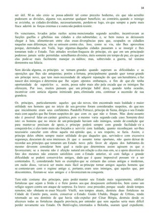34
ser útil. M as não creio se possa admitir tal como preceito hodierno, eis que não acredito
pudessem as divisões, alguma vez, acarretar qualquer benefício; ao contrário, quando o inimigo
se avizinha, as cidades divididas, necessariamente, perdem-se logo, eis que sempre a parte mais
fraca aderirá às forças externas e a outra não poderá resistir.
Os venezianos, levados pelas razões acima mencionadas segundo acredito, incentivavam as
facções guelfas e gibelinas nas cidades a eles submetidas; e, se bem nunca as deixassem
chegar à luta, alimentavam entre elas essas divergências para que, ocupados os cidadãos
naquelas suas diferenças, não se unissem contra eles. Isso, como se viu, não lhes aproveitou
porque, derrotados em Vailá, logo algumas daquelas cidades passaram a se insurgir e lhes
tomaram todo o Estado. Tais atitudes revelam fraqueza do príncipe, eis que em um principado
poderoso jamais serão permitidas semelhantes divisões, úteis somente em tempo de paz, eis que por
elas pode-se mais facilmente manejar os súditos; mas, sobrevindo a guerra, tal sistema
demonstra sua falácia.
Sem dúvida alguma, os príncipes se tornam grandes quando superam as dificuldades e as
oposições que lhes são antepostas; porém a fortuna, principalmente quando quer tornar grande
um príncipe novo, que tem mais necessidade de adquirir reputação do que um hereditário, o faz
nascer dos inimigos e determina que lhe sejam opostos embaraços, a fim de que ele tenha
oportunidade de superá-los e, assim, possa subir mais alto pela escada que os inimigos lhe
oferecem, Por isso, muitos pensam que um príncipe hábil deve, quando tenha ocasião,
incentivar com astúcia alguma inimizade para, eliminada esta, continuar a ascensão de sua
grandeza.
Os príncipes, particularmente aqueles que são novos, têm encontrado mais lealdade e maior
utilidade nos homens que no início de seu governo foram considerados suspeitos, do que nos
que inicialmente eram seus confidentes. Pandolfo Petrucci, príncipe de Siena, dirigia o seu Estado
mais com aqueles que lhe foram suspeitos do que com os que não o foram. Mas deste assunto
não é possível falar em caráter genérico, pois o mesmo varia segundo cada caso. Somente direi
isto: os homens que no início de um principado haviam sido inimigos, sendo de condição que
para manter-se precisam de apoio, o príncipe poderá sempre com grande facilidade vir a
conquistá-los; e eles tanto mais são forçados a servi-lo com lealdade, quanto reconheçam ser-lhes
necessário cancelar com obras aquela má opinião que, a seu respeito, se fazia. Assim, o
príncipe deles obtém sempre maior utilidade do que daqueles que, servindo-o com excessiva
segurança, descuram de seus interesses. Já que o assunto torna oportuno, não quero deixar de
recordar aos príncipes que tomaram um Estado novo pelo favor de alguns dos habitantes do
mesmo deverem considerar bem qual a razão que determinou assim agissem os que o
favoreceram; se a mesma não é afeição natural em relação a eles mas sim, se o apoio decorreu do
fato dos mesmos não estarem satisfeitos com o Estado anterior, só com fadiga e grande
dificuldade se poderá conservá-los amigos, dado que é quase impossível possam vir a ser
contentados. E, considerando bem os exemplos que se extraem das coisas antigas e modernas,
em razão disso, ver-se-á ser muito mais fácil ao príncipe tornar amigos aqueles homens que
se contentavam com o regime antigo e, portanto, eram seus inimigos, que aqueles que, por
descontentes, fizeram-se seus amigos e o favoreceram na conquista.
Tem sido costume dos príncipes, para poder manter seu Estado mais seguramente, edificar
fortalezas que sejam a brida e o freio postos aos que desejassem enfrentá-los, bem como um
refúgio seguro contra um ataque de surpresa. Eu louvo esse proceder, porque usado desde tempos
remotos; não obstante m esser Niccolò Vitelli, nos tempos atuais, destruiu duas fortalezas na
Cidade de Castelo para, assim, conservar o Estado. Guido Ubaldo, Duque de Urbino, tendo
retornado ao seu domínio de que havia sido expulso por César Bórgia, destruiu desde os
alicerces todas as fortalezas daquela província, por entender que sem aquelas seria mais difícil
perder novamente seu Estado. Os Bentivoglio, retornados a Bolonha, usaram igual expediente.
 