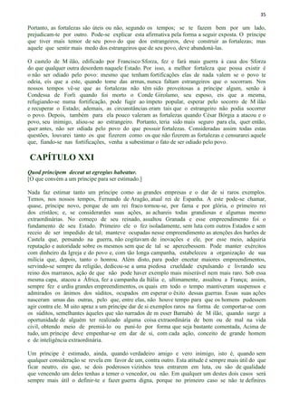 35
Portanto, as fortalezas são úteis ou não, segundo os tempos; se te fazem bem por um lado,
prejudicam-te por outro. Pode-se explicar esta afirmativa pela forma a seguir exposta. O príncipe
que tiver mais temor de seu povo do que dos estrangeiros, deve construir as fortalezas; mas
aquele que sentir mais medo dos estrangeiros que de seu povo, deve abandoná-las.
O castelo de M ilão, edificado por Francisco Sforza, fez e fará mais guerra à casa dos Sforza
do que qualquer outra desordem naquele Estado. Por isso, a melhor fortaleza que possa existir é
o não ser odiado pelo povo: mesmo que tenham fortificações elas de nada valem se o povo te
odeia, eis que a este, quando tome das armas, nunca faltam estrangeiros que o socorram. Nos
nossos tempos vê-se que as fortalezas não têm sido proveitosas a príncipe algum, senão à
Condessa de Forli quando foi morto o Conde Girolamo, seu esposo, eis que a mesma,
refugiando-se numa fortificação, pode fugir ao ímpeto popular, esperar pelo socorro de M ilão
e recuperar o Estado; ademais, as circunstâncias eram tais que o estrangeiro não podia socorrer
o povo. Depois, também para ela pouco valeram as fortalezas quando César Bórgia a atacou e o
povo, seu inimigo, aliou-se ao estrangeiro. Portanto, teria sido mais seguro para ela, quer então,
quer antes, não ser odiada pelo povo do que possuir fortalezas. Consideradas assim todas estas
questões, louvarei tanto os que fizerem como os que não fizerem as fortalezas e censurarei aquele
que, fiando-se nas fortificações, venha a subestimar o fato de ser odiado pelo povo.
CAPÍTULO XXI
Quod principem deceat ut egregius habeatur.
[O que convém a um príncipe para ser estimado.]
Nada faz estimar tanto um príncipe como as grandes empresas e o dar de si raros exemplos.
Temos, nos nossos tempos, Fernando de Aragão, atual rei de Espanha. A este pode-se chamar,
quase, príncipe novo, porque de um rei fraco tornou-se, por fama e por glória, o primeiro rei
dos cristãos; e, se considerardes suas ações, as achareis todas grandiosas e algumas mesmo
extraordinárias. No começo de seu reinado, assaltou Granada e esse empreendimento foi o
fundamento de seu Estado. Primeiro ele o fez isoladamente, sem luta com outros Estados e sem
receio de ser impedido de tal; manteve ocupadas nesse empreendimento as atenções dos barões de
Castela que, pensando na guerra, não cogitavam de inovações e ele, por esse meio, adquiria
reputação e autoridade sobre os mesmos sem que de tal se apercebessem. Pode manter exércitos
com dinheiro da Igreja e do povo e, com tão longa campanha, estabeleceu a organização de sua
milícia que, depois, tanto o honrou. Além disto, para poder encetar maiores empreendimentos,
servindo-se sempre da religião, dedicou-se a uma piedosa crueldade expulsando e livrando seu
reino dos marranos, ação de que não pode haver exemplo mais miserável nem mais raro. Sob essa
mesma capa, atacou a África, fez a campanha da Itália e, ultimamente, assaltou a França; assim,
sempre fez e urdiu grandes empreendimentos, os quais em todo o tempo mantiveram suspensos e
admirados os ânimos dos súditos, ocupados em esperar o êxito dessas guerras. Essas suas ações
nasceram umas das outras, pelo que, entre elas, não houve tempo para que os homens pudessem
agir contra ele. M uito apraz a um príncipe dar de si exemplos raros na forma de comportar-se com
os súditos, semelhantes àqueles que são narrados de m esser Barnabò de M ilão, quando surge a
oportunidade de alguém ter realizado alguma coisa extraordinária de bem ou de mal na vida
civil, obtendo meio de premiá-lo ou puni-lo por forma que seja bastante comentada, Acima de
tudo, um príncipe deve empenhar-se em dar de si, com cada ação, conceito de grande homem
e de inteligência extraordinária.
Um príncipe é estimado, ainda, quando verdadeiro amigo e vero inimigo, isto é, quando sem
qualquer consideração se revela em favor de um, contra outro. Esta atitude é sempre mais útil do que
ficar neutro, eis que, se dois poderosos vizinhos teus entrarem em luta, ou são de qualidade
que vencendo um deles tenhas a temer o vencedor, ou não. Em qualquer um destes dois casos será
sempre mais útil o definir-te e fazer guerra digna, porque no primeiro caso se não te definires
 