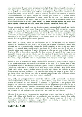 36
serás sempre presa do que vencer, com prazer e satisfação do que foi vencido, e não terás razão ou
coisa alguma que te defenda nem quem te receba. O vencedor não quer amigos suspeitos ou que
não o ajudem nas adversidades; quem perde não te recebe por não teres querido correr a sua sorte
de armas em punho. Antíoco invadiu a Grécia a chamado dos etólios para expulsar os romanos.
Enviou embaixadores aos aqueus, amigos dos romanos, para concitá-los a ficarem neutros,
enquanto os romanos os persuadiam a tomar armas ao seu lado. Esta matéria veio à
deliberação do congresso dos aqueus, onde o legado de Antíoco os induzia à neutralidade; a isto,
o representante romano respondeu: Quod autem isti dicunt non interponendi vos bello, nihil
magis alienum rebus vestris est; sine gratia, sine dignitate, praemium victoris eritis.
Sempre acontecerá que aquele que não é amigo procurará tua neutralidade e aquele que é amigo
pedirá que te definas com as armas. Os príncipes irresolutos, para fugir aos perigos presentes,
seguem na maioria das vezes o caminho da neutralidade e, geralmente, caem em ruína. M as,
quando o príncipe se define galhardamente em favor de uma das partes, se aquele a quem
aderes vence, mesmo que seja tão poderoso que venhas a ficar á sua discrição, ele tem obrigação
para contigo e está ligado a ti pela amizade; e os homens nunca são tão desonestos que, com
tamanha prova de ingratidão, possas vir a ser oprimido.
Além disso, as vitórias nunca são tão brilhantes que o vencedor não deva ter qualquer
consideração, principalmente para com o que é justo. Mas, se aquele a quem aderes perder, serás
amparado por ele e, enquanto puder, ajudar-te-á e ficarás associado a uma fortuna que poderá
ressurgir. No segundo caso, quando aqueles que lutam são de classe que não devas temer o
vencedor, ainda maior prudência é aderir, pois causas a ruína de um com a ajuda de quem
deveria salvá-lo, se fosse sábio; vencendo, fica à tua mercê, e é impossível não vença com o
teu auxílio. Note-se aqui que um príncipe deve ter a cautela de jamais fazer aliança com um
mais poderoso que ele para atacar os outros, senão quando a necessidade o compelir, como se
disse acima, porque, vencendo, torna-se seu prisioneiro; e os príncipes devem fugir o quanto
possam de ficar à discrição dos outros. Os venezianos aliaram-se à França contra o duque de
M ilão, podendo ter evitado essa aliança de que resultou a sua ruína. M as, quando não se pode
evitá-la (como aconteceu aos florentinos quando o Papa e a Espanha levaram seus exércitos a atacar a
Lombardia), então deverá o príncipe aderir pelas razões acima expostas. Nem julgue algum
Estado poder adotar sempre partidos seguros, devendo antes pensar ser obrigado a tomar,
freqüentemente, partidos duvidosos; vê-se na ordem das coisas que nunca se procura fugir a
um inconveniente sem incorrer em outro e a prudência consiste em saber conhecer a natureza
desses inconvenientes e tomar como bom o menos prejudicial.
Deve, ainda, um príncipe mostrar-se amante das virtudes, dando oportunidade aos homens
virtuosos e honrando os melhores numa arte. Ao mesmo tempo, deve animar os seus cidadãos a
exercer pacificamente as suas atividades no comércio, na agricultura e em qualquer outra
ocupação, de forma que o agricultor não tema ornar as suas propriedades por receio de que as
mesmas lhe sejam tomadas, enquanto o comerciante não deixe de exercer o seu comércio por
medo das taxas; deve, além disso, instituir prêmios para os que quiserem realizar tais coisas e os
que pensarem em por qualquer forma engrandecer a sua cidade ou o seu Estado.
Ademais, deve, nas épocas convenientes do ano, distrair o povo com festas e espetáculos. E,
porque toda cidade está dividida em corporações de artes ou grupos sociais, deve cuidar
dessas corporações e desses grupos, reunir-se com eles algumas vezes, dar de si prova de
humanidade e munificência, mantendo sempre firme, não obstante, a majestade de sua
dignidade, eis que esta não deve faltar em coisa alguma.
CAPÍTULO XXII
 