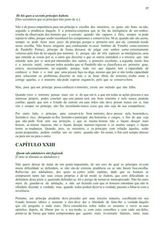 37
De his quos a secretis principes habent.
[Dos secretários que os príncipes têm junto de si.]
Não é de pouca importância para um príncipe a escolha dos ministros, os quais são bons ou não,
segundo a prudência daquele. E a primeira conjetura que se faz da inteligência de um senhor,
resulta da observação dos homens que o cercam; quando são capazes e fiéis, sempre se pode
reputá-lo sábio, porque soube reconhecê-los competentes e conservá-los. M as, quando não são assim,
sempre se pode fazer mau juízo do príncipe, porque o primeiro erro por ele cometido reside
nessa escolha, Não houve ninguém que, conhecendo m esser Antônio de Venafro como ministro
de Pandolfo Petruci, príncipe de Siena, deixasse de julgar este senhor como extremamente
valoroso pelo fato de ter aquele por ministro. E, porque são de três espécies as inteligências, uma
que entende as coisas por si, a outra que discerne o que os outros entendem e a terceira que não
entende nem por si nem por intermédio dos outros, a primeira excelente, a segunda muito boa
e a terceira inútil, estavam todos acordes que se Pandolfo não se classificava no primeiro grau,
estava, necessariamente, no segundo; porque, toda vez que alguém tem a capacidade de
conhecer o bem e o mal que uma pessoa faça ou diga, mesmo que por si não tenha capacidade
para solucionar os problemas, discerne as más e as boas obras do ministro, exalta estas e
corrige aquelas, e o ministro não pode esperar enganá-lo, pelo que se conserva bom.
Mas, para que um príncipe possa conhecer o ministro, existe um método que não falha.
Quando vires o ministro pensar mais em si do que em ti, e que em todas as ações procura o seu
interesse próprio, podes concluir que este jamais será um bom ministro e nele nunca poderás
confiar; aquele que tem o Estado de outrem em suas mãos não deve pensar nunca em si, mas
sim e sempre no príncipe, não lhe recordando nunca coisa que não seja da sua competência.
Por outro lado, o príncipe, para conservá-lo bom ministro, deve pensar nele, honrando-o,
fazendo-o rico, obrigando-se-lhe, fazendo-o participar das honrarias e cargos, a fim de que veja
que não pode ficar sem sua proteção, e que as muitas honras não o façam desejar mais
honras, as muitas riquezas não o façam desejar maiores riquezas e os muitos cargos o façam
temer as mudanças. Quando, pois, os ministros, e os príncipes com relação àqueles, estão
assim preparados, podem confiar um no outro; quando não for assim, o fim será sempre danoso
ou para um ou para o outro.
CAPÍTULO XXIII
Quom odo adulatores sint fugiendi.
[Como se afastam os aduladores.]
Não quero deixar de tratar de um ponto importante, de um erro do qual os príncipes só com
muita dificuldade se defendem, se não são de extrema prudência ou se não fazem boa escolha.
Refiro-me aos aduladores, dos quais as cortes estão repletas, dado que os homens se
comprazem tanto nas suas coisas próprias e de tal modo se iludem, que com dificuldade se
defendem desta peste e, querendo defender-se, há o perigo de tornar-se menosprezado. Não há outro
meio de guardar-se da adulação, a não ser fazendo com que os homens entendam que não te
ofendem dizendo a verdade; mas, quando todos podem dizer-te a verdade, passam a faltar-te com a
reverência.
Portanto, um príncipe prudente deve proceder por uma terceira maneira, escolhendo em seu
Estado homens sábios e somente a eles deve dar a liberdade de falar-lhe a verdade daquilo
que ele pergunte e nada mais. Deve consultá-los sobre todos os assuntos e ouvir as suas
opiniões; depois, de liberar por si, a seu modo, e, com estes conselhos e com cada um deles,
portar-se de forma que todos compreendam que quanto mais livremente falarem, tanto mais
 